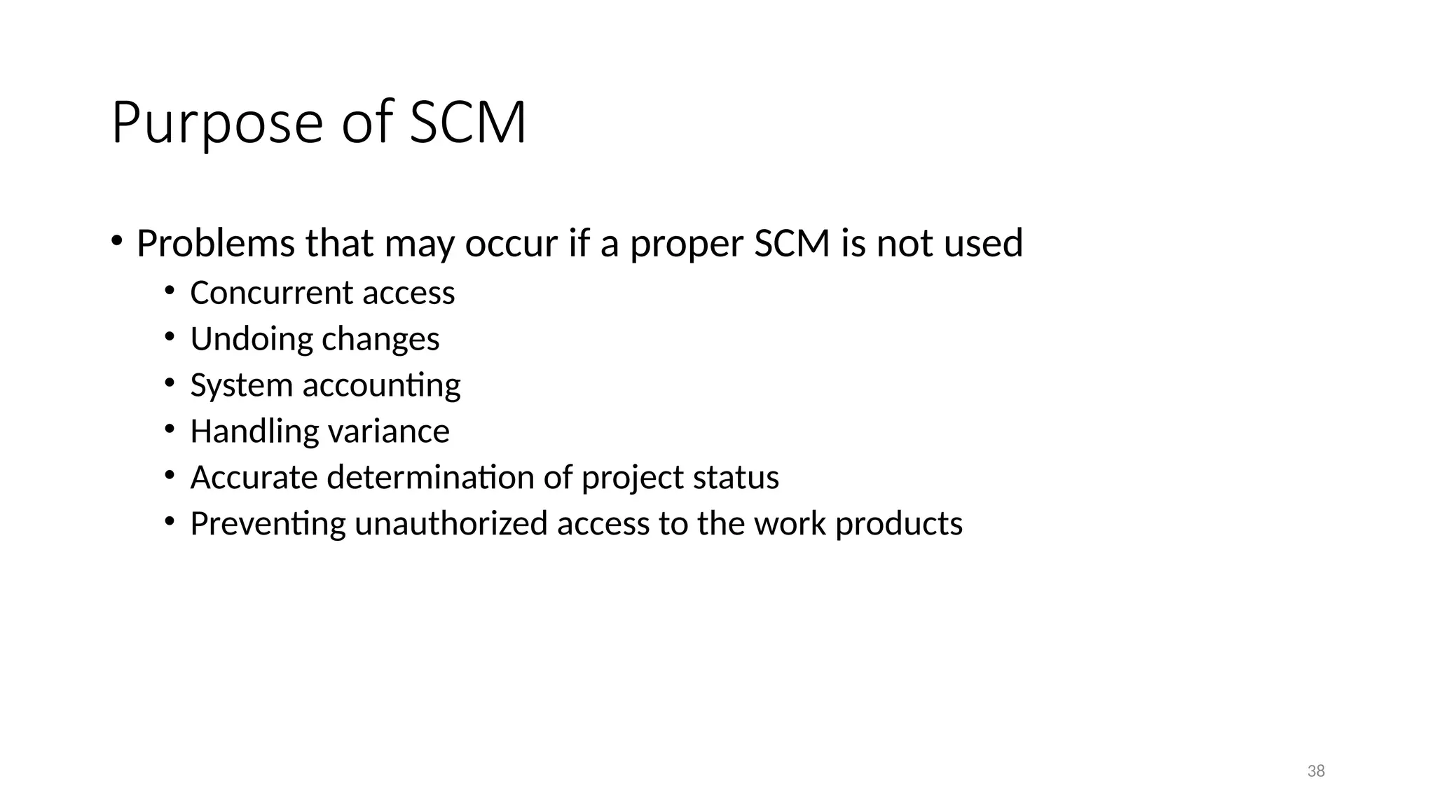 38
Purpose of SCM
• Problems that may occur if a proper SCM is not used
• Concurrent access
• Undoing changes
• System accounting
• Handling variance
• Accurate determination of project status
• Preventing unauthorized access to the work products
 