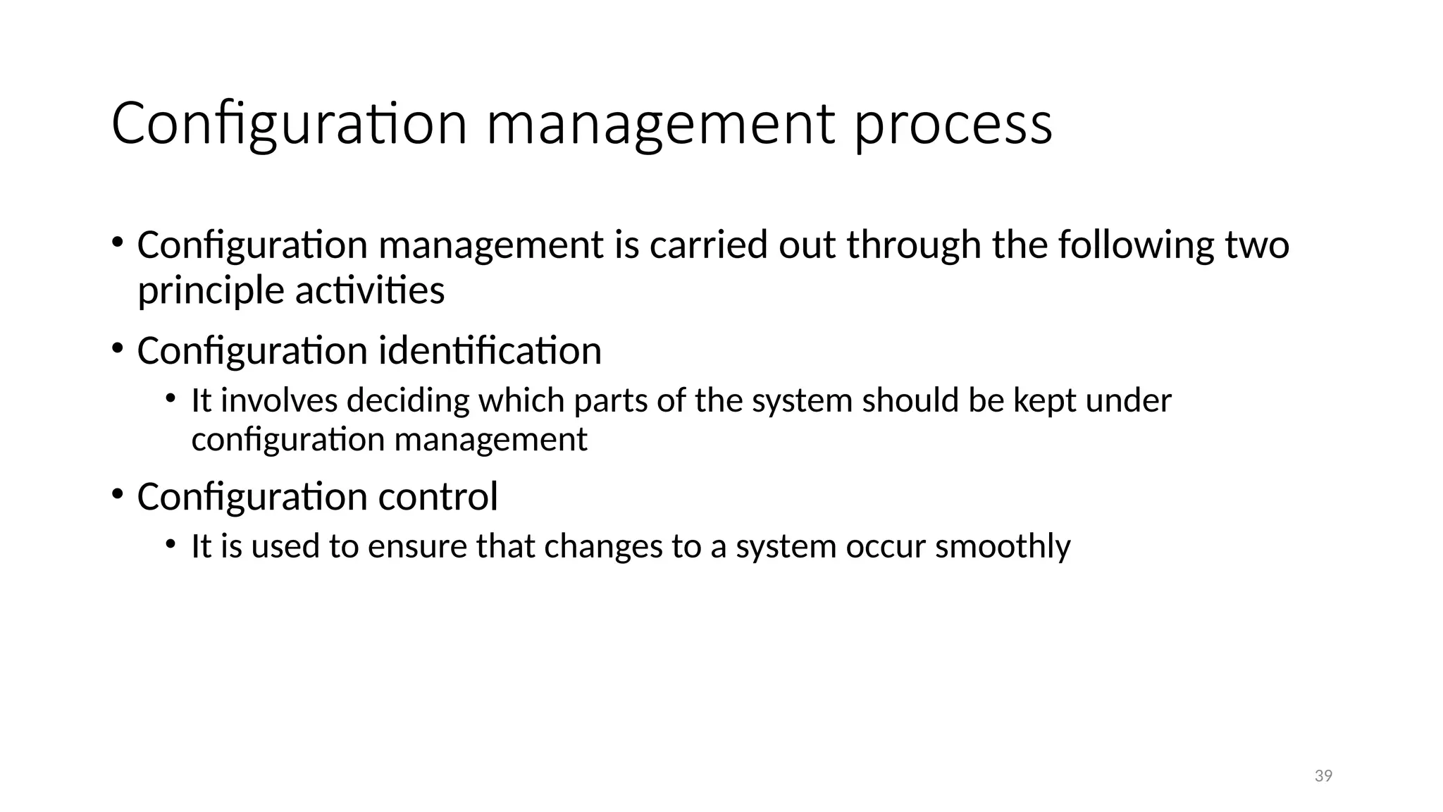 39
• Configuration management is carried out through the following two
principle activities
• Configuration identification
• It involves deciding which parts of the system should be kept under
configuration management
• Configuration control
• It is used to ensure that changes to a system occur smoothly
Configuration management process
 