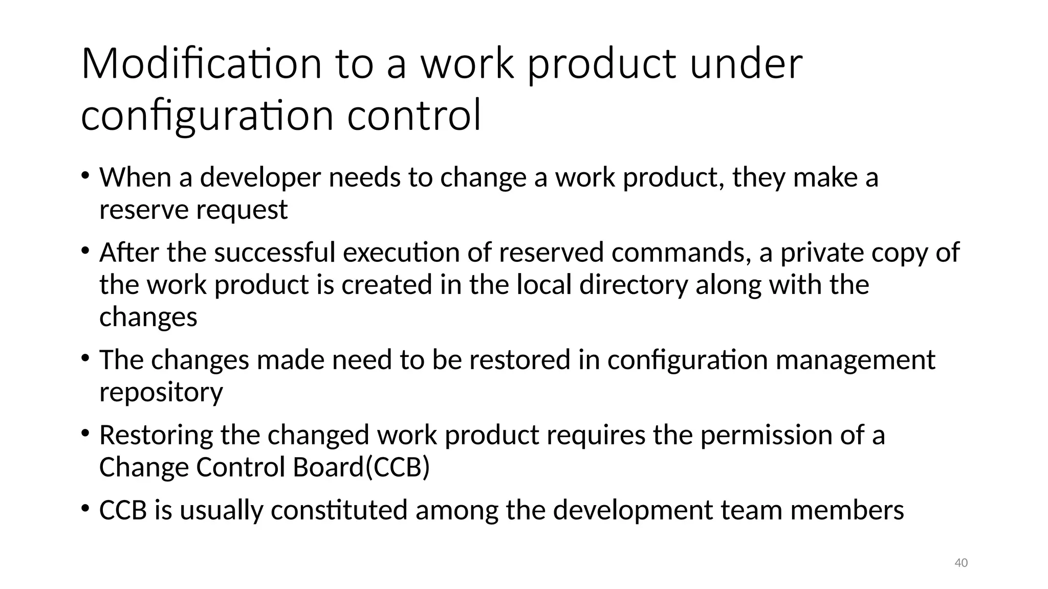 40
Modification to a work product under
configuration control
• When a developer needs to change a work product, they make a
reserve request
• After the successful execution of reserved commands, a private copy of
the work product is created in the local directory along with the
changes
• The changes made need to be restored in configuration management
repository
• Restoring the changed work product requires the permission of a
Change Control Board(CCB)
• CCB is usually constituted among the development team members
 