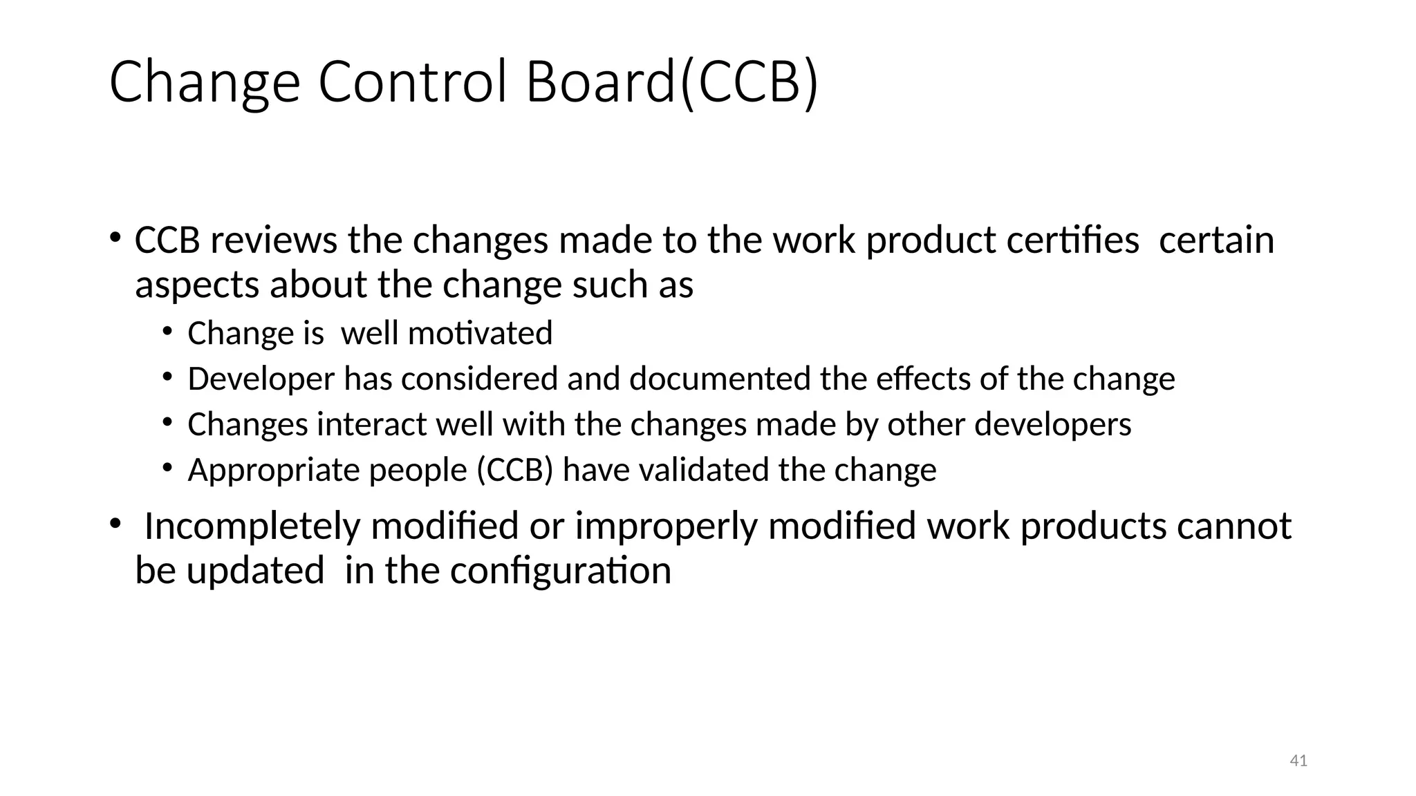 41
Change Control Board(CCB)
• CCB reviews the changes made to the work product certifies certain
aspects about the change such as
• Change is well motivated
• Developer has considered and documented the effects of the change
• Changes interact well with the changes made by other developers
• Appropriate people (CCB) have validated the change
• Incompletely modified or improperly modified work products cannot
be updated in the configuration
 