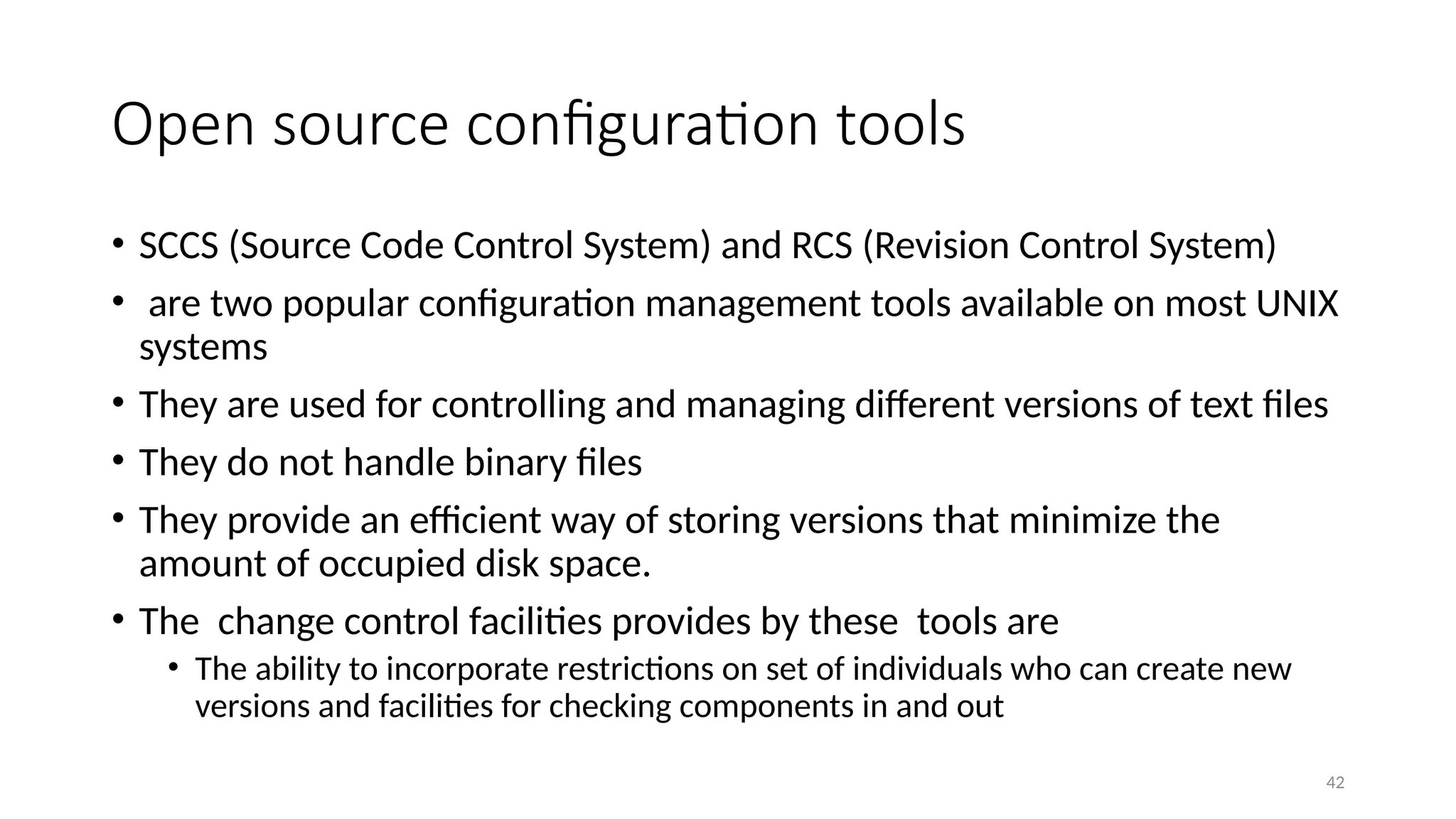 42
Open source configuration tools
• SCCS (Source Code Control System) and RCS (Revision Control System)
• are two popular configuration management tools available on most UNIX
systems
• They are used for controlling and managing different versions of text files
• They do not handle binary files
• They provide an efficient way of storing versions that minimize the
amount of occupied disk space.
• The change control facilities provides by these tools are
• The ability to incorporate restrictions on set of individuals who can create new
versions and facilities for checking components in and out
 