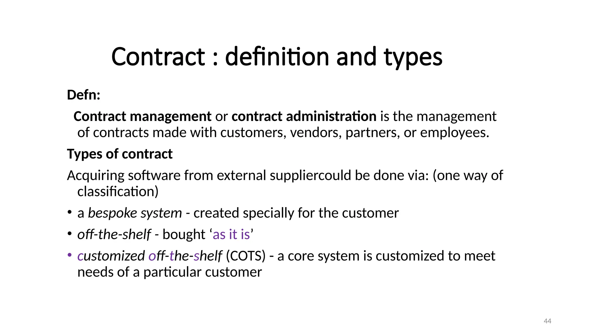44
Contract : definition and types
Defn:
Contract management or contract administration is the management
of contracts made with customers, vendors, partners, or employees.
Types of contract
Acquiring software from external suppliercould be done via: (one way of
classification)
• a bespoke system - created specially for the customer
• off-the-shelf - bought ‘as it is’
• customized off-the-shelf (COTS) - a core system is customized to meet
needs of a particular customer
 