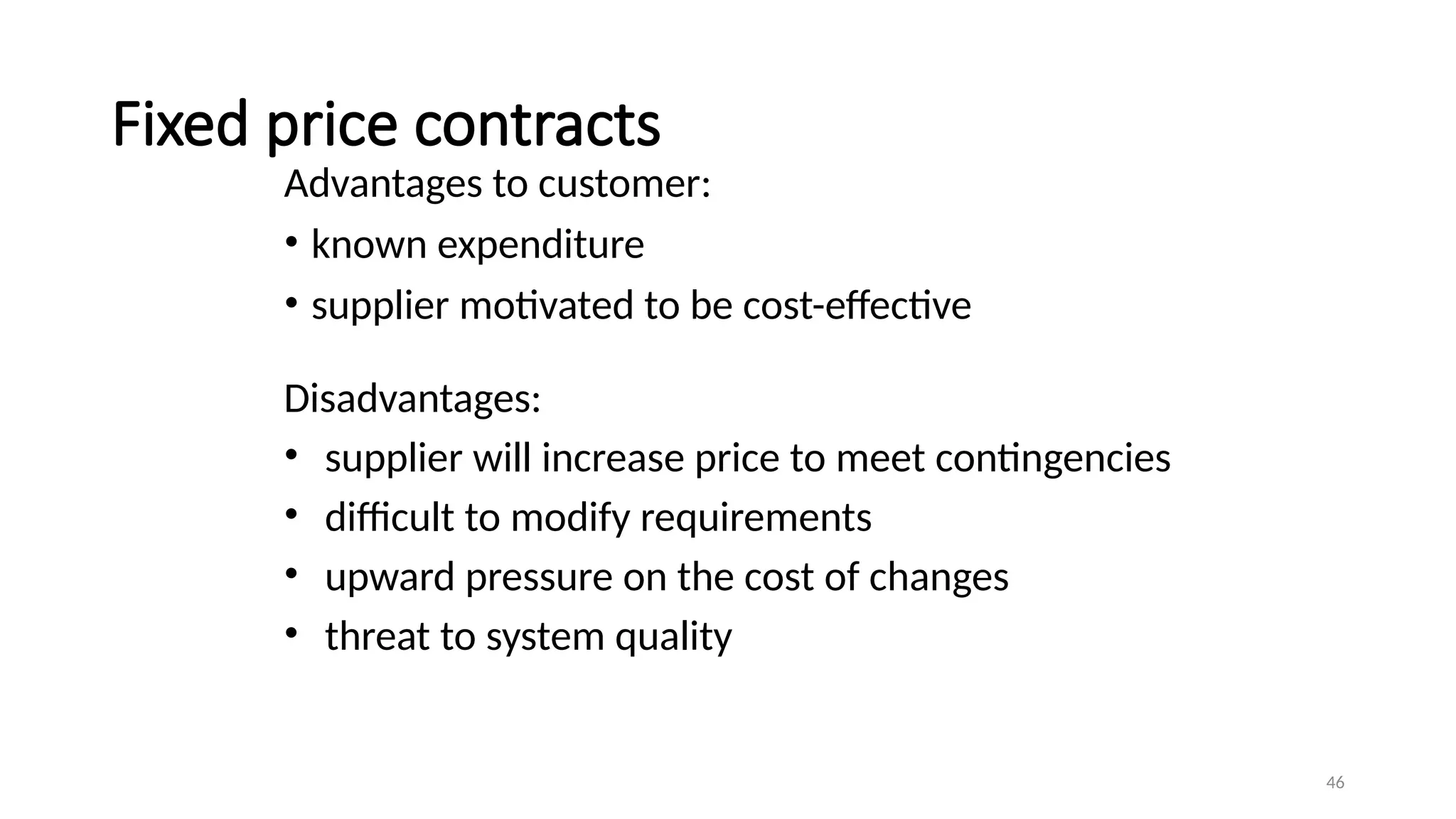 46
Fixed price contracts
Advantages to customer:
• known expenditure
• supplier motivated to be cost-effective
Disadvantages:
• supplier will increase price to meet contingencies
• difficult to modify requirements
• upward pressure on the cost of changes
• threat to system quality
 