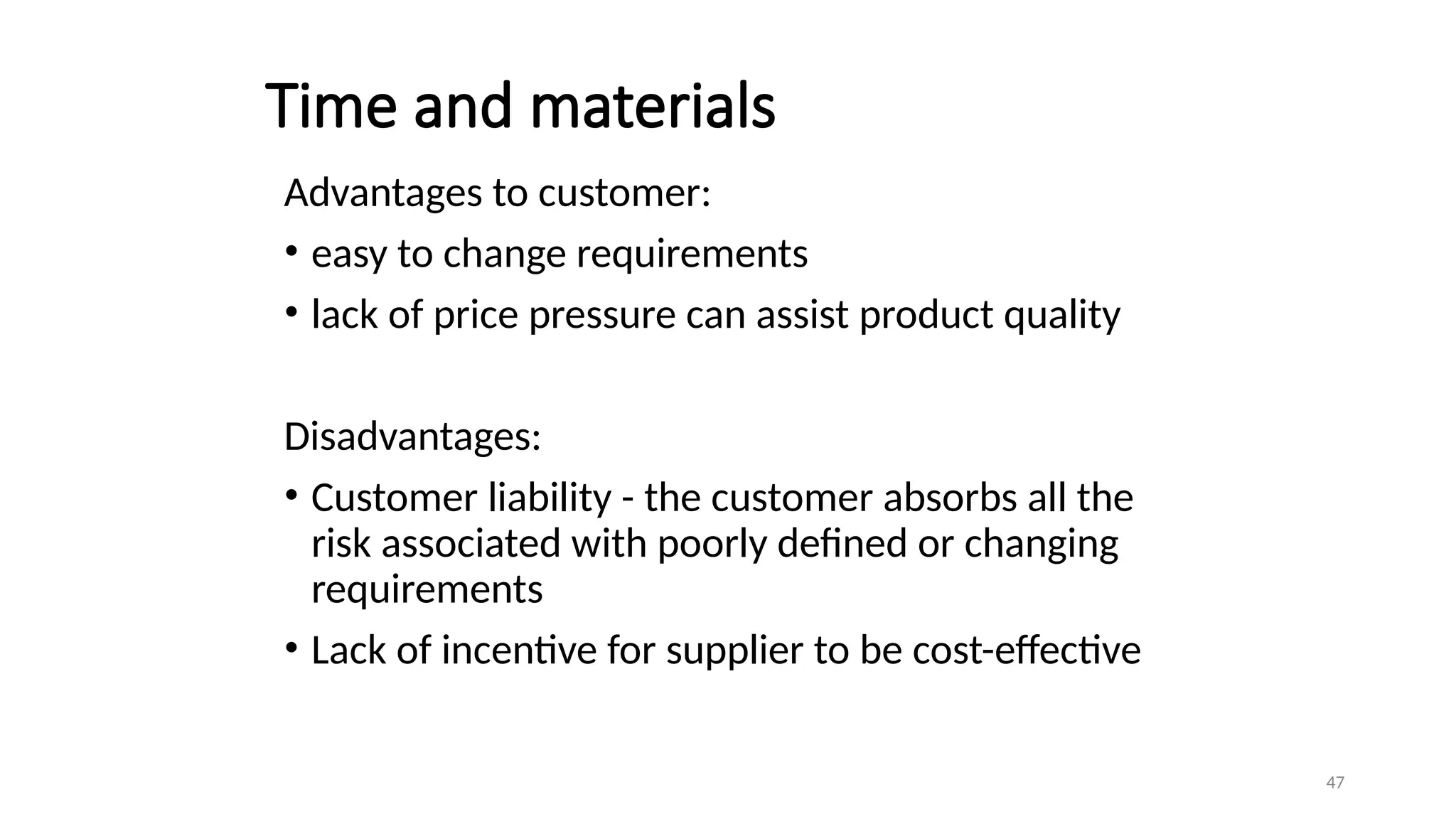 47
Time and materials
Advantages to customer:
• easy to change requirements
• lack of price pressure can assist product quality
Disadvantages:
• Customer liability - the customer absorbs all the
risk associated with poorly defined or changing
requirements
• Lack of incentive for supplier to be cost-effective
 