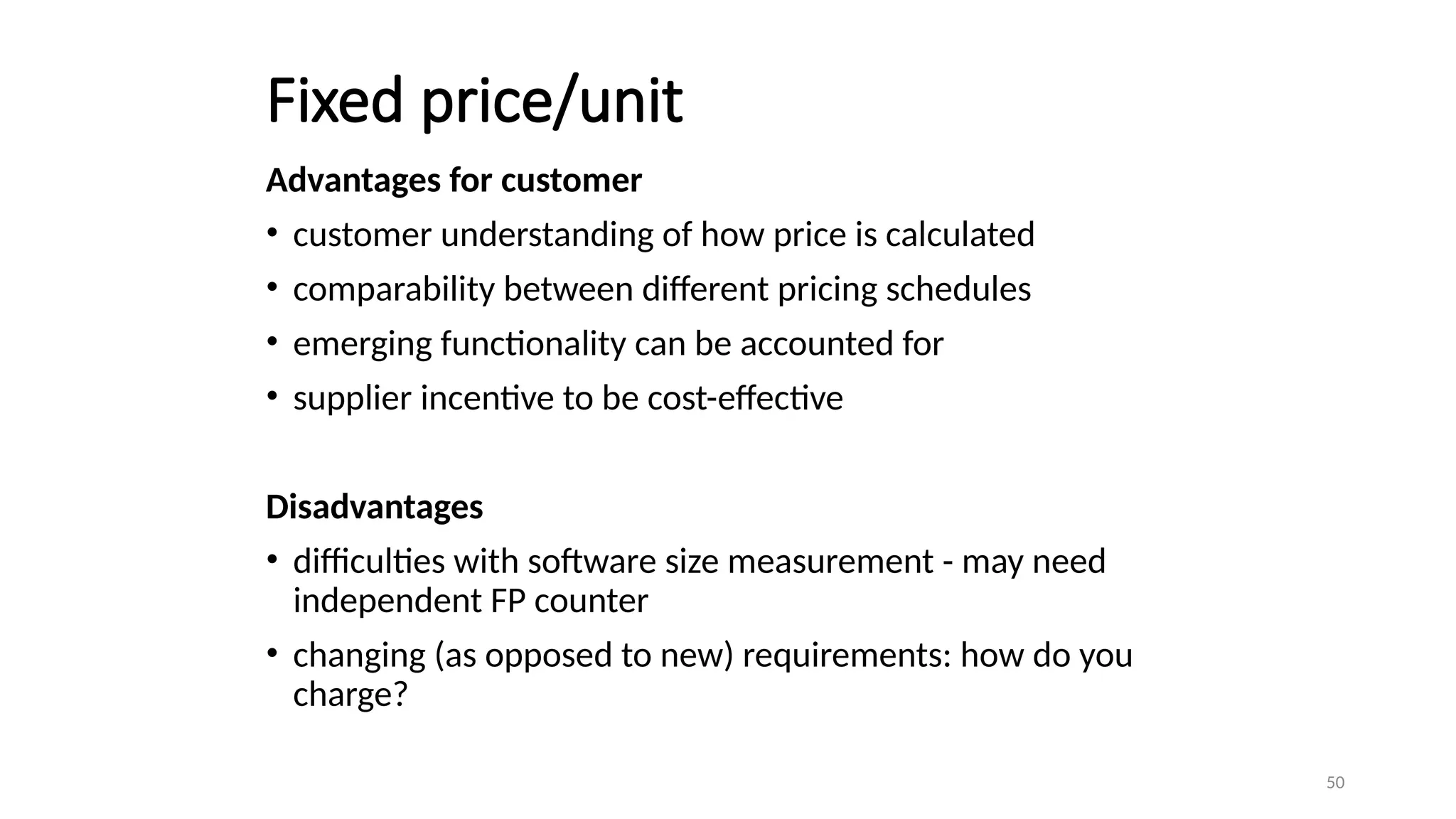 50
Fixed price/unit
Advantages for customer
• customer understanding of how price is calculated
• comparability between different pricing schedules
• emerging functionality can be accounted for
• supplier incentive to be cost-effective
Disadvantages
• difficulties with software size measurement - may need
independent FP counter
• changing (as opposed to new) requirements: how do you
charge?
 