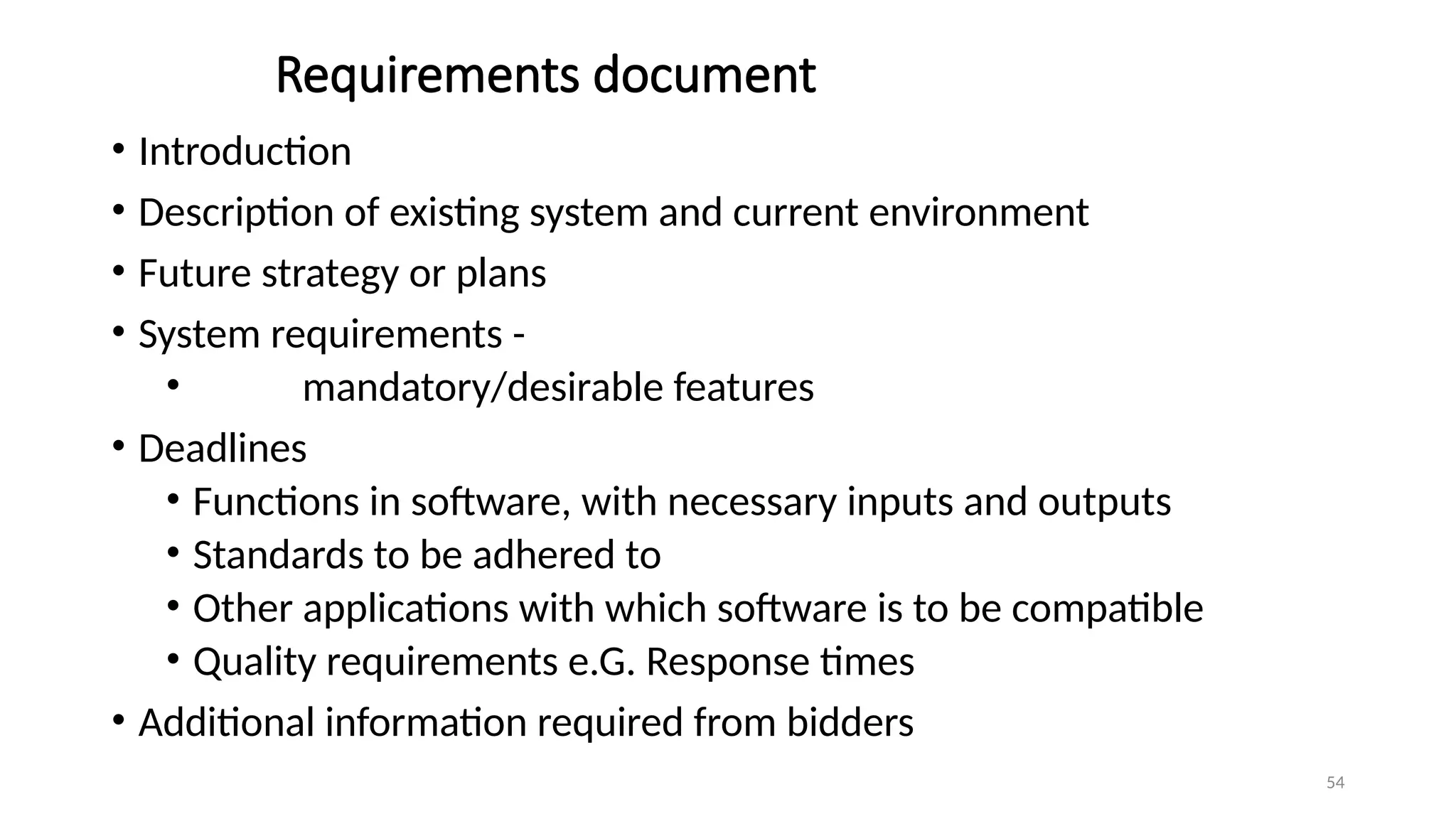 54
Requirements document
• Introduction
• Description of existing system and current environment
• Future strategy or plans
• System requirements -
• mandatory/desirable features
• Deadlines
• Functions in software, with necessary inputs and outputs
• Standards to be adhered to
• Other applications with which software is to be compatible
• Quality requirements e.G. Response times
• Additional information required from bidders
 
