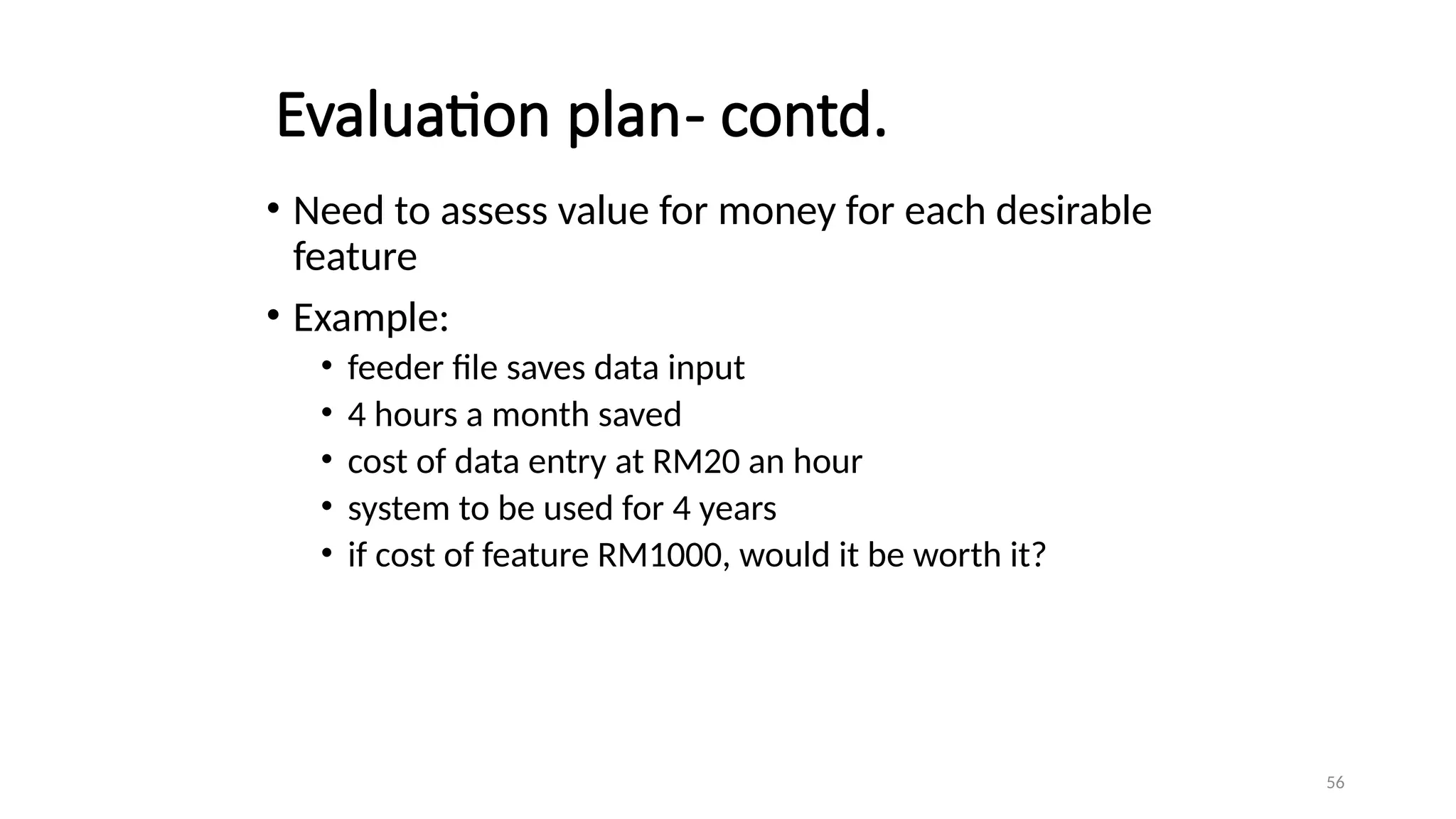 56
Evaluation plan- contd.
• Need to assess value for money for each desirable
feature
• Example:
• feeder file saves data input
• 4 hours a month saved
• cost of data entry at RM20 an hour
• system to be used for 4 years
• if cost of feature RM1000, would it be worth it?
 