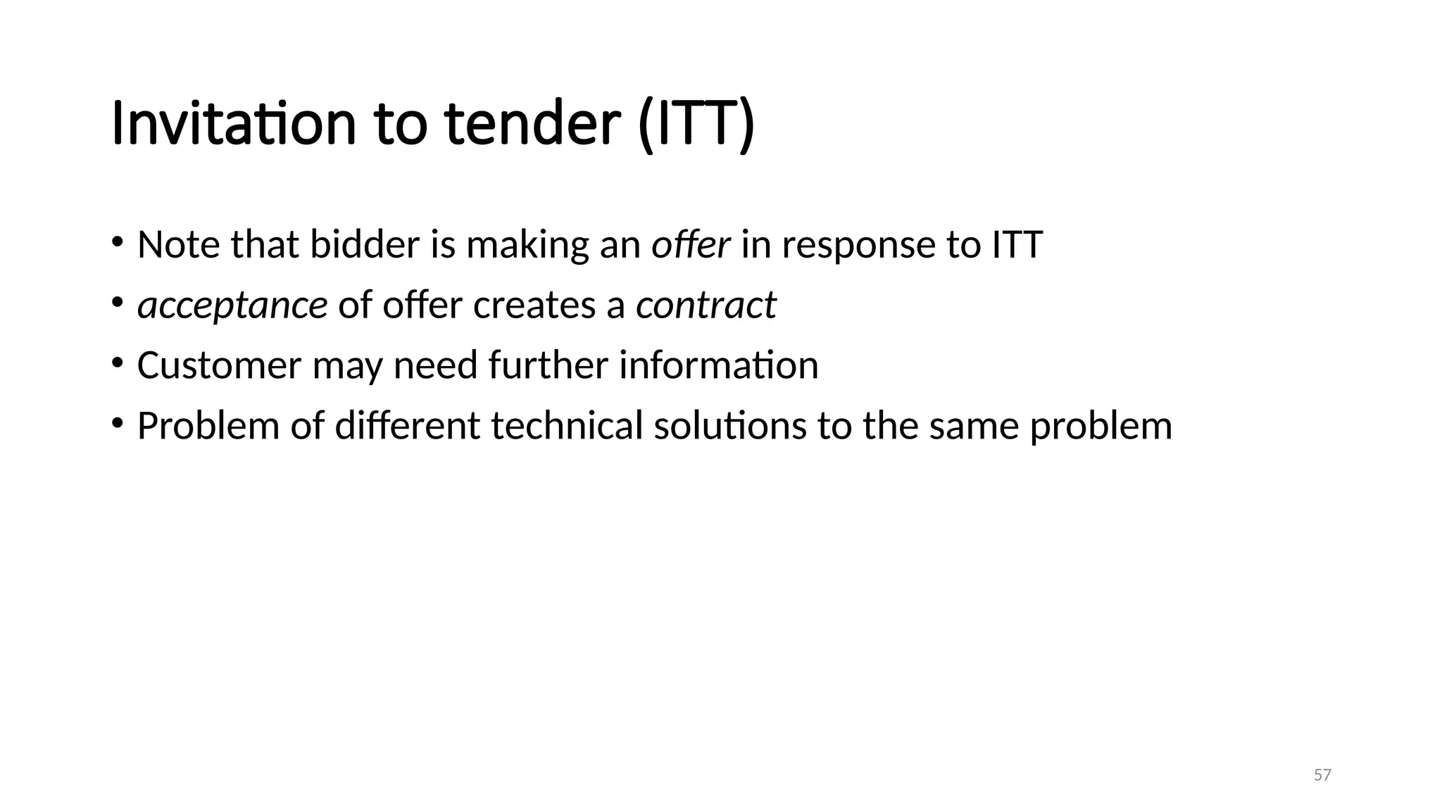 57
Invitation to tender (ITT)
• Note that bidder is making an offer in response to ITT
• acceptance of offer creates a contract
• Customer may need further information
• Problem of different technical solutions to the same problem
 