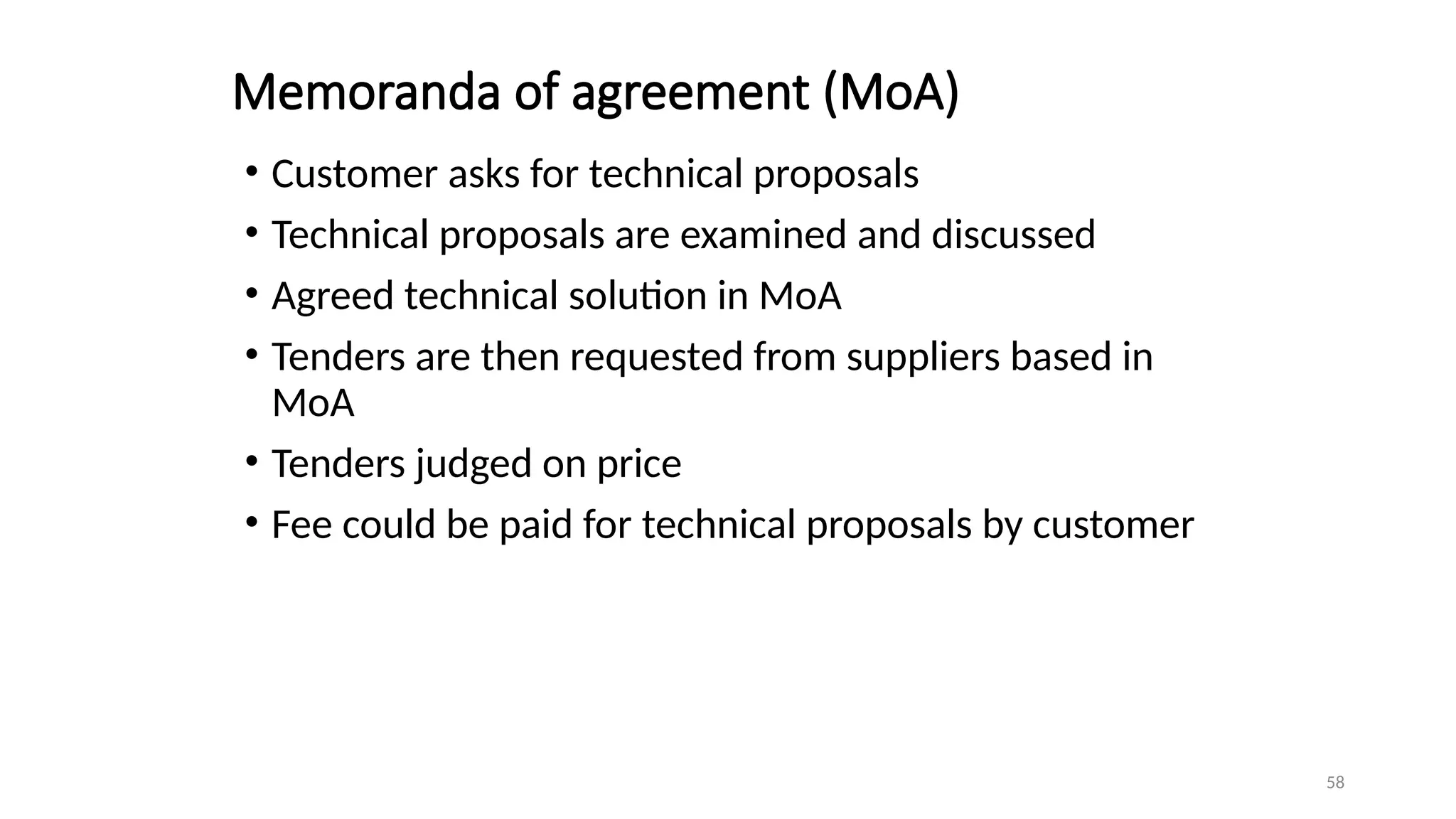 58
Memoranda of agreement (MoA)
• Customer asks for technical proposals
• Technical proposals are examined and discussed
• Agreed technical solution in MoA
• Tenders are then requested from suppliers based in
MoA
• Tenders judged on price
• Fee could be paid for technical proposals by customer
 