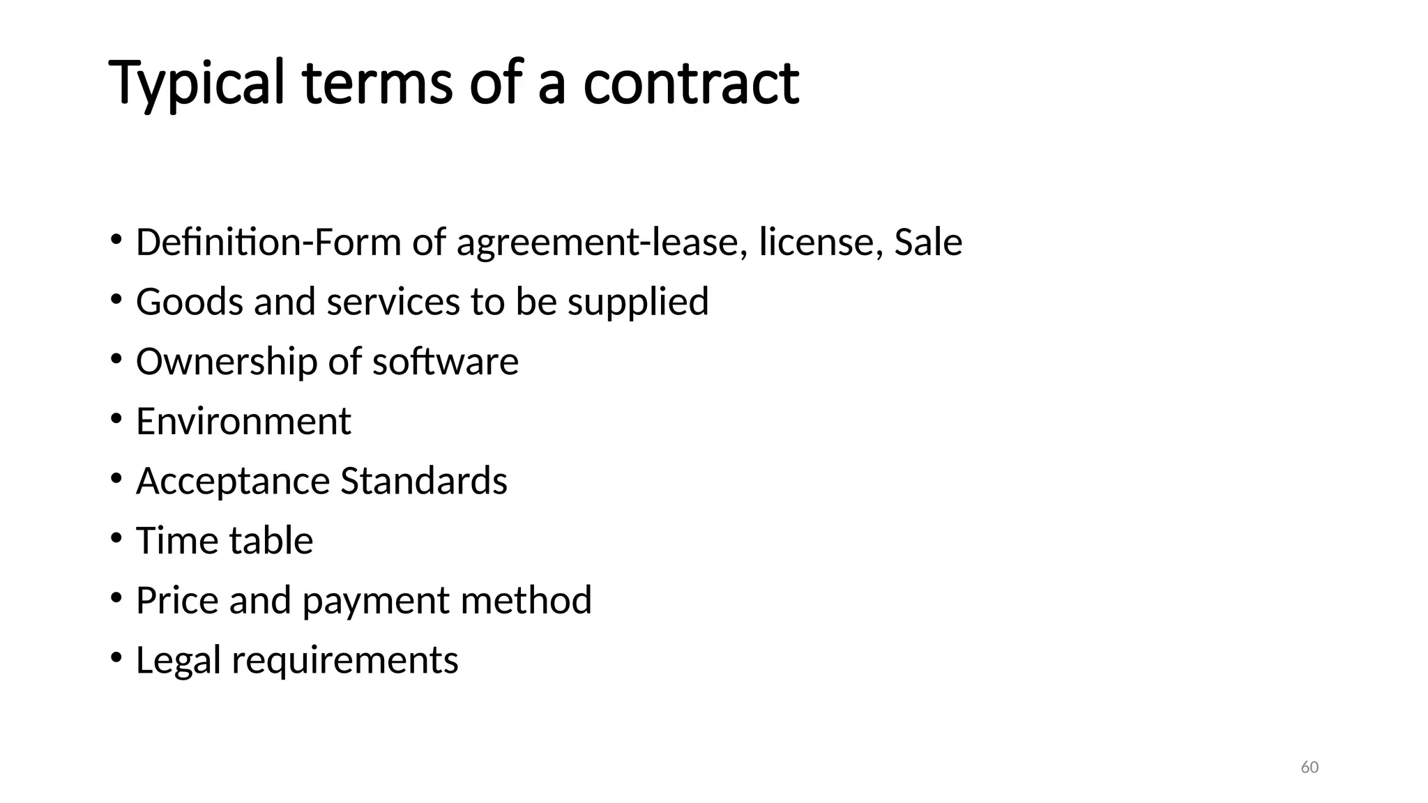 60
Typical terms of a contract
• Definition-Form of agreement-lease, license, Sale
• Goods and services to be supplied
• Ownership of software
• Environment
• Acceptance Standards
• Time table
• Price and payment method
• Legal requirements
 