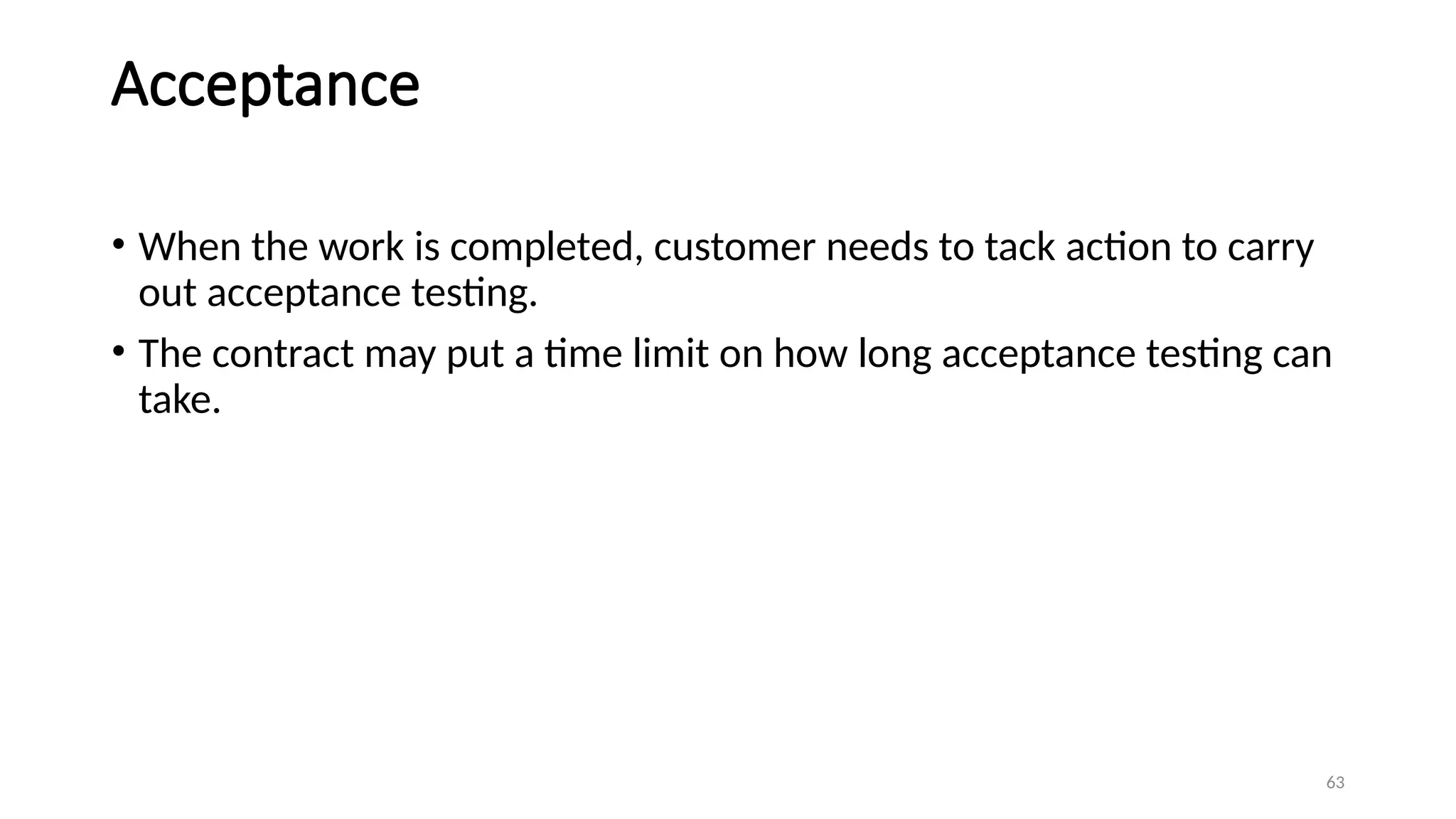 63
Acceptance
• When the work is completed, customer needs to tack action to carry
out acceptance testing.
• The contract may put a time limit on how long acceptance testing can
take.
 