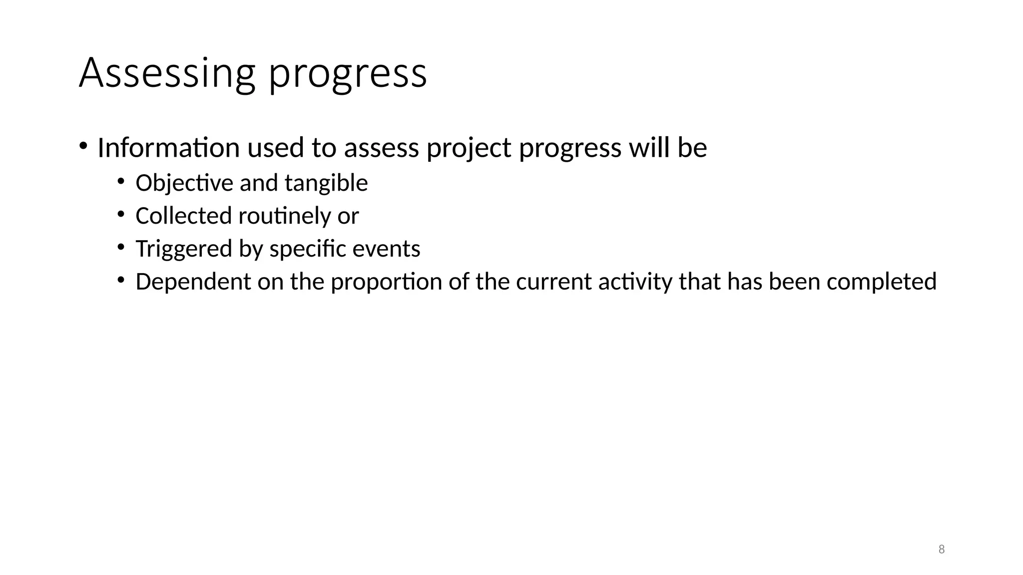 8
Assessing progress
• Information used to assess project progress will be
• Objective and tangible
• Collected routinely or
• Triggered by specific events
• Dependent on the proportion of the current activity that has been completed
 