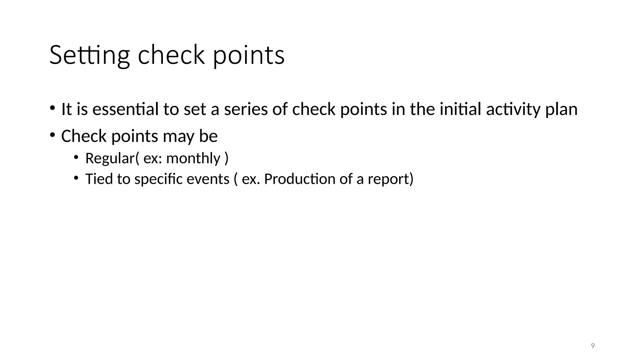9
Setting check points
• It is essential to set a series of check points in the initial activity plan
• Check points may be
• Regular( ex: monthly )
• Tied to specific events ( ex. Production of a report)
 
