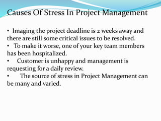 Causes Of Stress In Project Management
• Imaging the project deadline is 2 weeks away and
there are still some critical issues to be resolved.
• To make it worse, one of your key team members
has been hospitalized.
• Customer is unhappy and management is
requesting for a daily review.
• The source of stress in Project Management can
be many and varied.
 