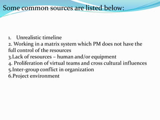 Some common sources are listed below:
1. Unrealistic timeline
2. Working in a matrix system which PM does not have the
full control of the resources
3.Lack of resources – human and/or equipment
4. Proliferation of virtual teams and cross cultural influences
5.Inter-group conflict in organization
6.Project environment
 