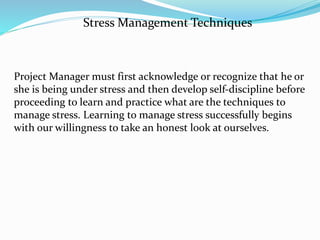Project Manager must first acknowledge or recognize that he or
she is being under stress and then develop self-discipline before
proceeding to learn and practice what are the techniques to
manage stress. Learning to manage stress successfully begins
with our willingness to take an honest look at ourselves.
Stress Management Techniques
 