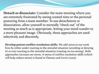 Detach or dissociate: Consider the team meeting where you
are extremely frustrated by seeing wasted time or the personal
posturing from a team member. To use detachment or
dissociation, allow yourself to mentally “check out” of the
meeting as much as is appropriate, letting your mind wander to
a more pleasant image. Obviously, these approaches are used
selectively and discretely.
Develop potent conflict resolution skills: We add stress to our work
lives by either under reacting to the stressful situation (avoiding or denying
it) or over reacting to the stressful situation (coming on too strong). Both
approaches increase our stress. A menu of conflict resolution skills (which
will help reduce stress) is found in Flannes and Levin (2005).
 