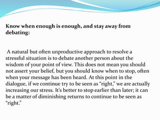 Know when enough is enough, and stay away from
debating:
A natural but often unproductive approach to resolve a
stressful situation is to debate another person about the
wisdom of your point of view. This does not mean you should
not assert your belief, but you should know when to stop, often
when your message has been heard. At this point in the
dialogue, if we continue try to be seen as “right,” we are actually
increasing our stress. It’s better to stop earlier than later; it can
be a matter of diminishing returns to continue to be seen as
“right.”
 