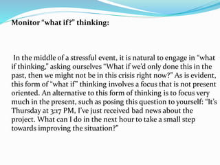 Monitor “what if?” thinking:
In the middle of a stressful event, it is natural to engage in “what
if thinking,” asking ourselves “What if we’d only done this in the
past, then we might not be in this crisis right now?” As is evident,
this form of “what if” thinking involves a focus that is not present
oriented. An alternative to this form of thinking is to focus very
much in the present, such as posing this question to yourself: “It’s
Thursday at 3:17 PM, I’ve just received bad news about the
project. What can I do in the next hour to take a small step
towards improving the situation?”
 