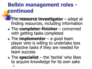 23
Belbin management roles -
continued
 The resource investigator – adept at
finding resources, including information
 The completer-finisher – concerned
with getting tasks completed
 The implementer – a good team
player who is willing to undertake less
attractive tasks if they are needed for
team success
 The specialist – the ‘techie’ who likes
to acquire knowledge for its own sake
 