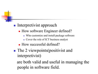  Interpretivist approach
 How software Engineer defined?
 Who customize and install package software
 Cover the role of ICT business analyst
 How successful defined?
 The 2 viewpoints(positivist and
interpretivist)
are both valid and useful in managing the
people in software field.
 