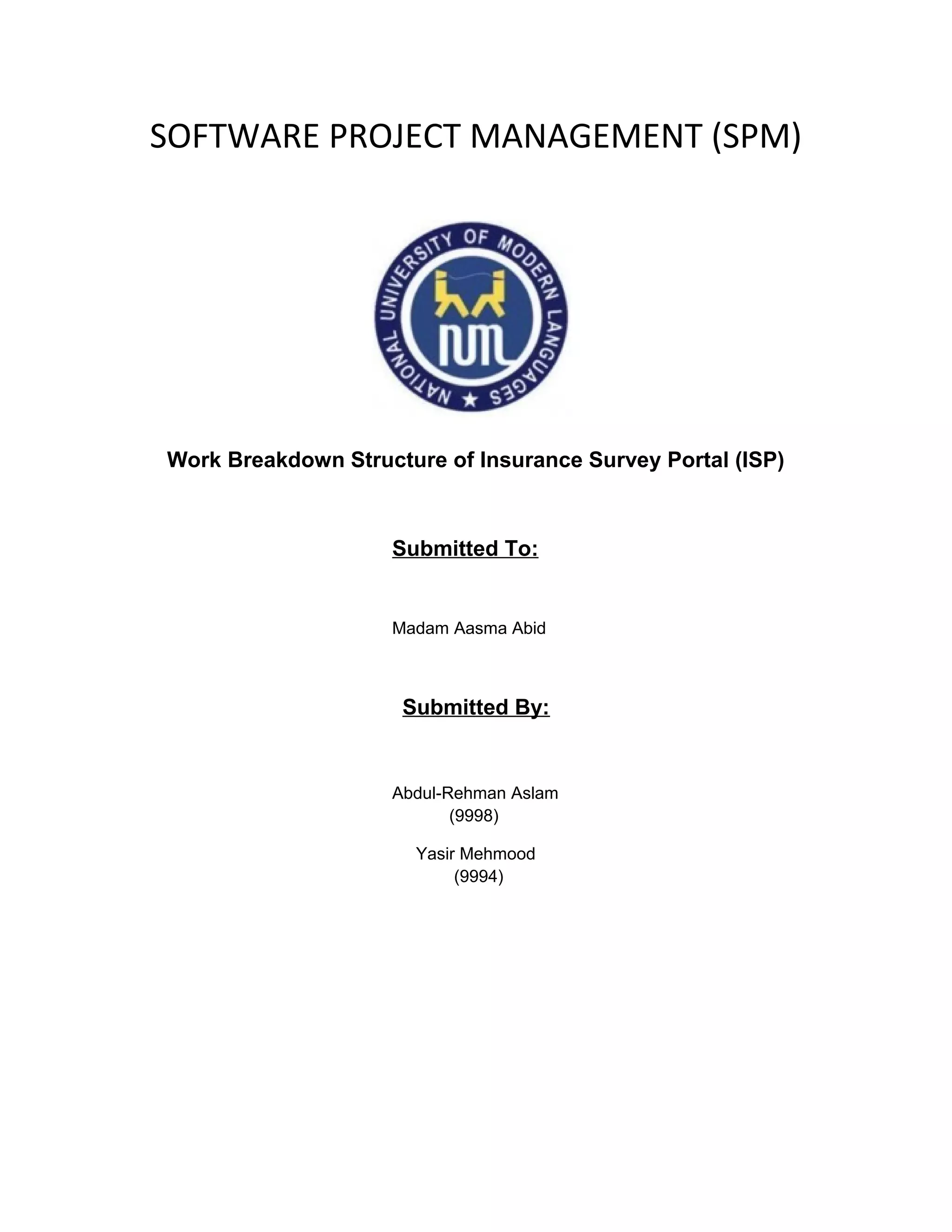 SOFTWARE PROJECT MANAGEMENT (SPM)




Work Breakdown Structure of Insurance Survey Portal (ISP)



                    Submitted To:


                    Madam Aasma Abid



                     Submitted By:


                    Abdul-Rehman Aslam
                           (9998)

                      Yasir Mehmood
                           (9994)
 