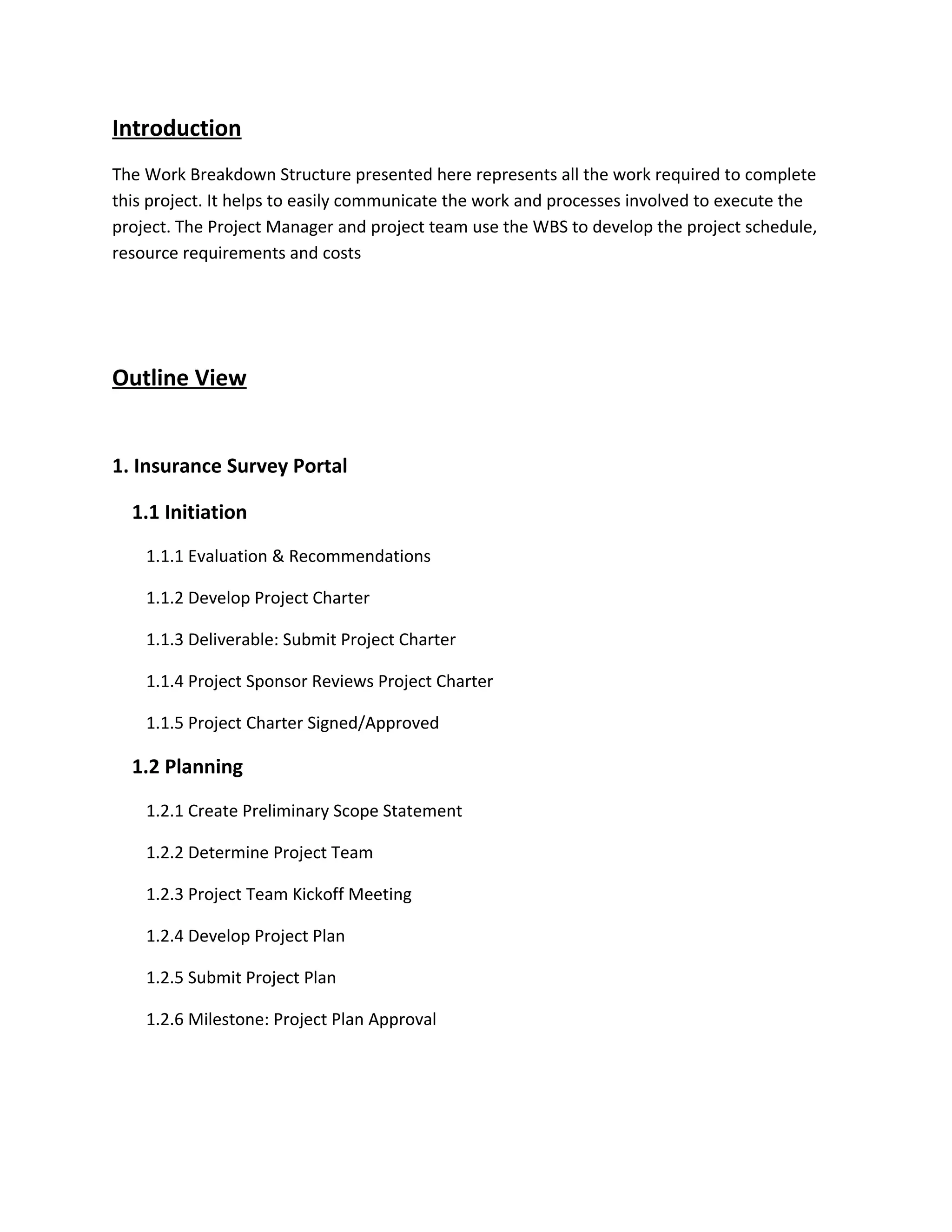 Introduction
The Work Breakdown Structure presented here represents all the work required to complete
this project. It helps to easily communicate the work and processes involved to execute the
project. The Project Manager and project team use the WBS to develop the project schedule,
resource requirements and costs




Outline View


1. Insurance Survey Portal

  1.1 Initiation
    1.1.1 Evaluation & Recommendations

    1.1.2 Develop Project Charter

    1.1.3 Deliverable: Submit Project Charter

    1.1.4 Project Sponsor Reviews Project Charter

    1.1.5 Project Charter Signed/Approved

  1.2 Planning
    1.2.1 Create Preliminary Scope Statement

    1.2.2 Determine Project Team

    1.2.3 Project Team Kickoff Meeting

    1.2.4 Develop Project Plan

    1.2.5 Submit Project Plan

    1.2.6 Milestone: Project Plan Approval
 