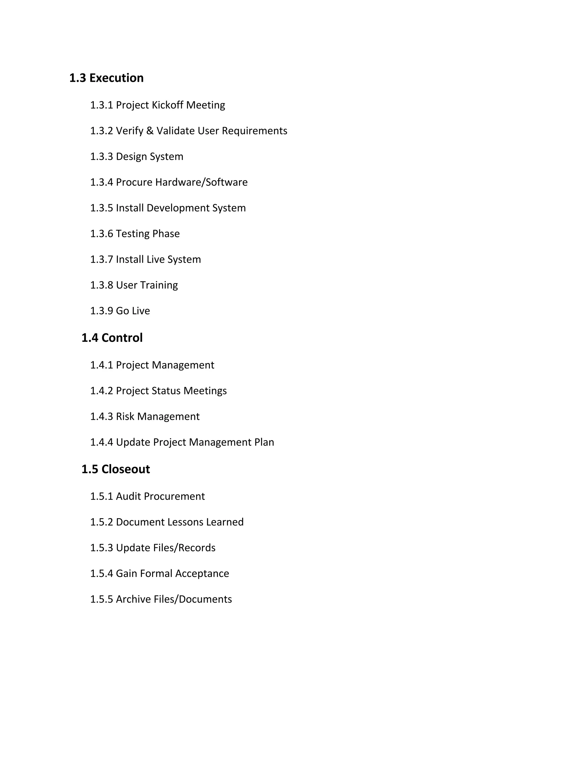 1.3 Execution
   1.3.1 Project Kickoff Meeting

   1.3.2 Verify & Validate User Requirements

   1.3.3 Design System

   1.3.4 Procure Hardware/Software

   1.3.5 Install Development System

   1.3.6 Testing Phase

   1.3.7 Install Live System

   1.3.8 User Training

   1.3.9 Go Live

  1.4 Control
   1.4.1 Project Management

   1.4.2 Project Status Meetings

   1.4.3 Risk Management

   1.4.4 Update Project Management Plan

  1.5 Closeout
   1.5.1 Audit Procurement

   1.5.2 Document Lessons Learned

   1.5.3 Update Files/Records

   1.5.4 Gain Formal Acceptance

   1.5.5 Archive Files/Documents
 