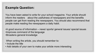 Example Question:
You have been asked to write for your school magazine. Your article should
inform the readers about the usefulness of newspapers and the benefits
people can get from reading the newspapers. You should also recommend that
people make reading the newspapers a daily habit.
•A good source of information – news/ sports/ general issues/ special issues
•Improves command of the language
•Broadens general knowledge
When writing the article, you should remember to:
• Include the title
• Add details of your own to make your article more interesting
 