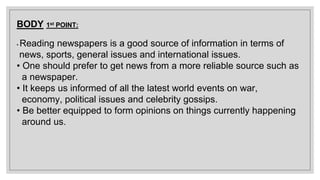 BODY 1st POINT:
• Reading newspapers is a good source of information in terms of
news, sports, general issues and international issues.
• One should prefer to get news from a more reliable source such as
a newspaper.
• It keeps us informed of all the latest world events on war,
economy, political issues and celebrity gossips.
• Be better equipped to form opinions on things currently happening
around us.
 
