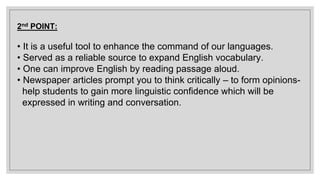 2nd POINT:
• It is a useful tool to enhance the command of our languages.
• Served as a reliable source to expand English vocabulary.
• One can improve English by reading passage aloud.
• Newspaper articles prompt you to think critically – to form opinions-
help students to gain more linguistic confidence which will be
expressed in writing and conversation.
 