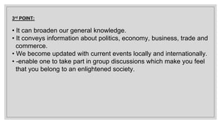 3rd POINT:
• It can broaden our general knowledge.
• It conveys information about politics, economy, business, trade and
commerce.
• We become updated with current events locally and internationally.
• -enable one to take part in group discussions which make you feel
that you belong to an enlightened society.
 