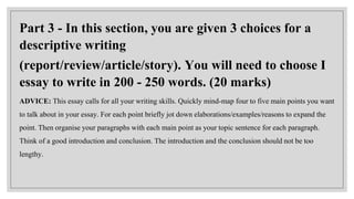 Part 3 - In this section, you are given 3 choices for a
descriptive writing
(report/review/article/story). You will need to choose I
essay to write in 200 - 250 words. (20 marks)
ADVICE: This essay calls for all your writing skills. Quickly mind-map four to five main points you want
to talk about in your essay. For each point briefly jot down elaborations/examples/reasons to expand the
point. Then organise your paragraphs with each main point as your topic sentence for each paragraph.
Think of a good introduction and conclusion. The introduction and the conclusion should not be too
lengthy.
 