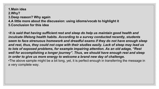 1.Main idea
2.Why?
3.Deep reason? Why again
4.A little more about the discussion: using idioms/vocab to highlight it
5.Conclusion for this idea
•It is said that having sufficient rest and sleep do help us maintain good health and
inculcate lifelong health habits. According to a survey conducted recently, students
seem to face strenuous homework and dreadful exams if they do not have enough sleep
and rest, thus, they could not cope with their studies easily. Lack of sleep may lead us
to lots of exposed problems, for example impairing attention. As an old adage, “Rest
well for accomplishing a longer journey”. Thus, we should have enough rest and sleep
in order to give us more energy to welcome a brand new day of challenge.
•The above sample might be a bit long, yet, it is perfect enough in transferring the message in
a very complete way.
 