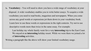 3. Vocabulary - You will need to show you have a wide range of vocabulary at your
disposal. A wide vocabulary enables you to write better essays. To acquire a wide
vocabulary you need to read books, magazines and newspapers. When you come
across any good words or expressions jot them down in your vocabulary book.
Learn how to use these words or expressions in the right contexts. Try not to use
descriptive words more than twice in the same essay. For example:
Last holiday my whole family went for a very interesting trip to the East Coast.
We stayed at an interesting holiday resort. While we were there we joined a lot
of interesting activities.
Writing a paragraph like the above will show your limited vocabulary usage.
 
