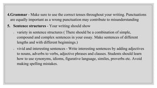 4.Grammar - Make sure to use the correct tenses throughout your writing. Punctuations
are equally important as a wrong punctuation may contribute to misunderstanding
5. Sentence structures - Your writing should show
o variety in sentence structures ( There should be a combination of simple,
compound and complex sentences in your essay. Make sentences of different
lengths and with different beginnings.)
o vivid and interesting sentences - Write interesting sentences by adding adjectives
to nouns, adverbs to verbs, adjective phrases and clauses. Students should learn
how to use synonyms, idioms, figurative language, similes, proverbs etc. Avoid
making spelling mistakes.
 