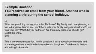 Example Question:
You received an email from your friend, Amanda who is
planning a trip during the school holidays.
Hi,
What are you doing during your school holidays? My family and I are planning a
trip to Langkawi Island. You went there with your family last year, didn’t you? How
was your trip? What did you do there? Are there any places we should go?
Do let me know.
Bye!
This is an example question. In this question, it asks about how the trip is and
some suggestions about the holidaymakers in Langkawi. Do take note that you
are writing to Amanda.
 