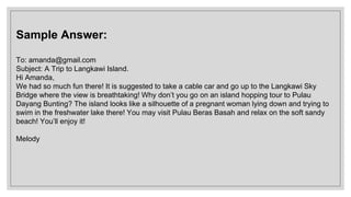 Sample Answer:
To: amanda@gmail.com
Subject: A Trip to Langkawi Island.
Hi Amanda,
We had so much fun there! It is suggested to take a cable car and go up to the Langkawi Sky
Bridge where the view is breathtaking! Why don’t you go on an island hopping tour to Pulau
Dayang Bunting? The island looks like a silhouette of a pregnant woman lying down and trying to
swim in the freshwater lake there! You may visit Pulau Beras Basah and relax on the soft sandy
beach! You’ll enjoy it!
Melody
 