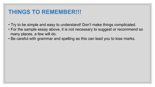 THINGS TO REMEMBER!!!
• Try to be simple and easy to understand! Don’t make things complicated.
• For the sample essay above, it is not necessary to suggest or recommend so
many places, a few will do.
• Be careful with grammar and spelling as this can lead you to lose marks.
 