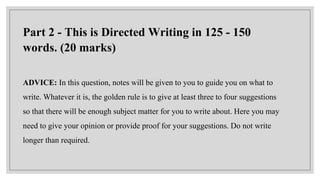 Part 2 - This is Directed Writing in 125 - 150
words. (20 marks)
ADVICE: In this question, notes will be given to you to guide you on what to
write. Whatever it is, the golden rule is to give at least three to four suggestions
so that there will be enough subject matter for you to write about. Here you may
need to give your opinion or provide proof for your suggestions. Do not write
longer than required.
 