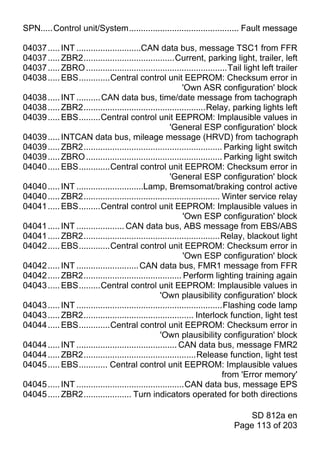 SPN.....Control unit/System.............................................. Fault message

04037 ..... INT ...........................CAN data bus, message TSC1 from FFR
04037 ..... ZBR2......................................Current, parking light, trailer, left
04037 ..... ZBRO ...........................................................Tail light left trailer
04038 ..... EBS.............Central control unit EEPROM: Checksum error in
                                                            'Own ASR configuration' block
04038 ..... INT .......... CAN data bus, time/date message from tachograph
04038 ..... ZBR2...................................................Relay, parking lights left
04039 ..... EBS.........Central control unit EEPROM: Implausible values in
                                                       'General ESP configuration' block
04039 ..... INTCAN data bus, mileage message (HRVD) from tachograph
04039 ..... ZBR2.......................................................... Parking light switch
04039 ..... ZBRO ......................................................... Parking light switch
04040 ..... EBS.............Central control unit EEPROM: Checksum error in
                                                       'General ESP configuration' block
04040 ..... INT ............................Lamp, Bremsomat/braking control active
04040 ..... ZBR2......................................................... Winter service relay
04041 ..... EBS.........Central control unit EEPROM: Implausible values in
                                                            'Own ESP configuration' block
04041 ..... INT .................... CAN data bus, ABS message from EBS/ABS
04041 ..... ZBR2.........................................................Relay, blackout light
04042 ..... EBS.............Central control unit EEPROM: Checksum error in
                                                            'Own ESP configuration' block
04042 ..... INT .......................... CAN data bus, FMR1 message from FFR
04042 ..... ZBR2......................................... Perform lighting training again
04043 ..... EBS.........Central control unit EEPROM: Implausible values in
                                                   'Own plausibility configuration' block
04043 ..... INT .............................................................Flashing code lamp
04043 ..... ZBR2.............................................. Interlock function, light test
04044 ..... EBS.............Central control unit EEPROM: Checksum error in
                                                   'Own plausibility configuration' block
04044 ..... INT .......................................... CAN data bus, message FMR2
04044 ..... ZBR2...............................................Release function, light test
04045 ..... EBS............ Central control unit EEPROM: Implausible values
                                                                             from 'Error memory'
04045 ..... INT .............................................CAN data bus, message EPS
04045 ..... ZBR2.................... Turn indicators operated for both directions

                                                                               SD 812a en
                                                                           Page 113 of 203
 