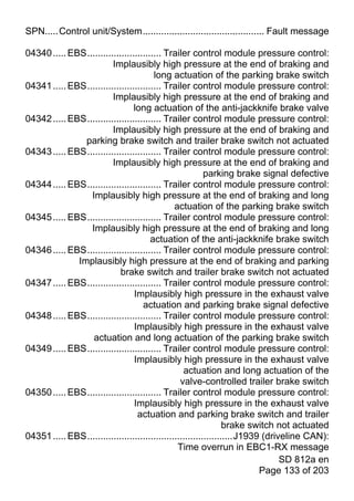 SPN.....Control unit/System.............................................. Fault message

04340 ..... EBS............................ Trailer control module pressure control:
                         Implausibly high pressure at the end of braking and
                                        long actuation of the parking brake switch
04341 ..... EBS............................ Trailer control module pressure control:
                         Implausibly high pressure at the end of braking and
                                 long actuation of the anti-jackknife brake valve
04342 ..... EBS............................ Trailer control module pressure control:
                         Implausibly high pressure at the end of braking and
                parking brake switch and trailer brake switch not actuated
04343 ..... EBS............................ Trailer control module pressure control:
                         Implausibly high pressure at the end of braking and
                                                           parking brake signal defective
04344 ..... EBS............................ Trailer control module pressure control:
                 Implausibly high pressure at the end of braking and long
                                                actuation of the parking brake switch
04345 ..... EBS............................ Trailer control module pressure control:
                 Implausibly high pressure at the end of braking and long
                                       actuation of the anti-jackknife brake switch
04346 ..... EBS............................ Trailer control module pressure control:
              Implausibly high pressure at the end of braking and parking
                            brake switch and trailer brake switch not actuated
04347 ..... EBS............................ Trailer control module pressure control:
                                 Implausibly high pressure in the exhaust valve
                                    actuation and parking brake signal defective
04348 ..... EBS............................ Trailer control module pressure control:
                                 Implausibly high pressure in the exhaust valve
                  actuation and long actuation of the parking brake switch
04349 ..... EBS............................ Trailer control module pressure control:
                                 Implausibly high pressure in the exhaust valve
                                                   actuation and long actuation of the
                                                  valve-controlled trailer brake switch
04350 ..... EBS............................ Trailer control module pressure control:
                                 Implausibly high pressure in the exhaust valve
                                  actuation and parking brake switch and trailer
                                                                  brake switch not actuated
04351 ..... EBS.......................................................J1939 (driveline CAN):
                                                 Time overrun in EBC1-RX message
                                                                                 SD 812a en
                                                                           Page 133 of 203
 