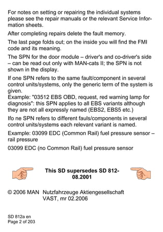 For notes on setting or repairing the individual systems
please see the repair manuals or the relevant Service Infor-
mation sheets.
After completing repairs delete the fault memory.
The last page folds out; on the inside you will find the FMI
code and its meaning.
The SPN for the door module – driver's and co-driver's side
– can be read out only with MAN-cats II; the SPN is not
shown in the display.
If one SPN refers to the same fault/component in several
control units/systems, only the generic term of the system is
given.
Example: "03512 EBS OBD, request, red warning lamp for
diagnosis": this SPN applies to all EBS variants although
they are not all expressly named (EBS2, EBS5 etc.)
Ifo ne SPN refers to different fauls/components in several
control units/systems each relevant variant is named.
Example: 03099 EDC (Common Rail) fuel pressure sensor –
rail pressure
03099 EDC (no Common Rail) fuel pressure sensor



                This SD supersedes SD 812-
                          08.2001

© 2006 MAN Nutzfahrzeuge Aktiengesellschaft
           VAST, mr 02.2006


SD 812a en
Page 2 of 203
 