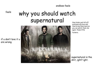 endless feels

    feels
                  why you should watch
                      supernatural             they kinda just kill off
                                               everyone you love and
                                               then bring them back so
                                               you can watch them die
                                               again. those little
                                               fuckers.



if u don’t love it u
are wrong




                                               supernatural is the
                                               shit, ight? ight.
 