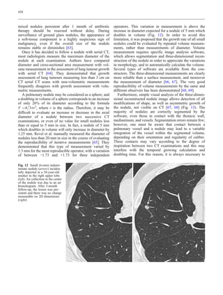 458



mixed nodules persistent after 1 month of antibiotic          operators. This variation in measurement is above the
therapy should be resected without delay. During              increase in diameter expected for a nodule of 5 mm which
surveillance of ground glass nodules, the appearance of       doubles in volume (Fig. 12). In order to avoid this
a soft-tissue component is a highly suspicious sign of        limitation, it was proposed that the growth rate of all small
malignancy, even if the overall size of the nodule            nodules could be evaluated by repeated volume measure-
remains stable or diminishes [63].                            ments, rather than measurements of diameter. Volume
   Once it has decided to follow a nodule with serial CT,     measurement requires specific image analysis software,
most radiologists measure the maximum diameter of the         which allows segmentation and three-dimensional recon-
nodule at each examination. Authors have compared             struction of the nodule in order to appreciate the variations
diameter and cross-sectional area measurement with vol-       in morphology, and to automatically calculate the volume.
ume measurement in the assessment of lung tumour growth       Several types of software are available from the con-
with serial CT [64]. They demonstrated that growth            structors. The three-dimensional measurements are clearly
assessment of lung tumours measuring less than 3 cm on        more reliable than a surface measurement, and moreover
CT serial CT scans with non-volumetric measurements           the measurement of diameter [66, 67]. The very good
frequently disagrees with growth assessment with volu-        reproducibility of volume measurements by the same and
metric measurements.                                          different observers has been demonstrated [68, 69].
   A pulmonary nodule may be considered as a sphere; and         Furthermore, simple visual analysis of the three-dimen-
a doubling in volume of a sphere corresponds to an increase   sional reconstructed nodule image allows detection of all
of only 26% of its diameter according to the formula
                                                             modifications of shape, as well as asymmetric growth of
V ¼4 3πr3, where r is the radius. Therefore, it may be        the nodule, not visible on CT [67, 68] (Fig. 13). The
difficult to evaluate an increase or decrease in the axial    majority of nodules are correctly segmented by the
diameter of a nodule between two successive CT                software, even those in contact with the thoracic wall,
examinations, or even of no value for small nodules less      mediastinum, and vessels. Segmentation errors remain few;
than or equal to 5 mm in size. In fact, a nodule of 5 mm      however, one must be aware that contact between a
which doubles in volume will only increase in diameter by     pulmonary vessel and a nodule may lead to a variable
1.25 mm. Revel et al. manually measured the diameter of       integration of the vessel within the segmented volume,
nodules less than 20 mm in size in the course of evaluating   depending on their orientation and regularity of calibre.
the reproducibility of iterative measurements [65]. They      These contacts may vary according to the degree of
demonstrated that this type of measurement varied by          inspiration between two CT examinations and this may
1.3 mm for the most reproducible operator, with a variation   interfere with the temporal growing calculation and
of between −1.73 and +1.73 for three independent              doubling time. For this reason, it is always necessary to

Fig. 12 Small (6-mm) indeter-
minate nodule (arrow) inciden-
tally depicted in a 58-year-old
smoker in the right upper lobe
(left). Air collection in the centre
of the nodule was due to an air
bronchogram. After 3-month
follow-up, the lesion was per-
sistent and there was no change
measurable on 2D dimensions
(right)
 