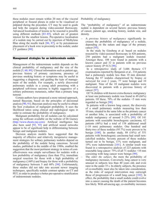 460



these nodules must remain within 20 mm of the visceral           Probability of malignancy
peripheral or fissural pleura in order to be visualised or
palpated during the procedure. CT may be used to guide           The “probability of malignancy” of an indeterminate
and help the surgeon during video-assisted thoroscopy.           nodule is dependent on several factors: previous history
Advanced localisation of lesions to be resected is possible      of cancer, patient age, smoking history, nodule size, and
using different methods [83–85], which are of greatest           density.
interest for the smallest lesions. Pre-operative localisation
                                                                 –   A previous history of malignancy significantly in-
of a nodule may be carried out by injection of Methylene
                                                                     creases the probability of malignancy of a nodule,
Blue along the needle track [86, 87], or by percutaneous
                                                                     depending on the nature and stage of the primary
placement of a hook wire in proximity to the nodule, under
                                                                     cancer [95].
CT guidance [88].
                                                                      In the study by Ginsberg et al. based on nodules
                                                                     resected by video-assisted thoroscopy in 426 patients,
                                                                     250 patients had a malignant nodule resected.
Management strategies for an indeterminate nodule
                                                                     Amongst these, 108 were found in patients with a
                                                                     known cancer and 32 in patients with no previous
Management of the indeterminate nodule depends on the
                                                                     cancer history (P0.3) [96].
clinical probability of malignancy and the size of the
                                                                      In a retrospective study of 3,446 thoracic CT
nodule [3, 60, 89]. Clinical information such as patient age,
                                                                     examinations reported by Benjamin et al., 334 patients
previous history of primary carcinoma, presence of
                                                                     had a pulmonary nodule less than 10 mm detected.
previous smoking history or symptoms may be useful in
                                                                     Among the 87 nodules characterised by biopsy or
suggesting a diagnosis, and guiding the type of manage-
                                                                     surveyed for over 2 years, 77 were benign and 10
ment of the nodule. For example, a newly discovered
                                                                     malignant. Nine of the 10 malignant nodules were
pulmonary nodule in a young adult presenting with a
                                                                     discovered in patients with a previous history of
peripheral soft-tissue sarcoma is highly suggestive of a
                                                                     cancer [97].
solitary pulmonary metastasis, rather than a primary lung
                                                                      Of 74 children with known extra-thoracic malignancy
tumour.
                                                                     at least one pulmonary nodule was found in 49 (66%)
   Certain authors have proposed a more rational approach,
                                                                     patients. Of these, 70% of the nodules 5 mm were
named Bayesian, based on the principles of decisional
                                                                     regarded as benign [98].
analysis [90, 91]. Bayesian analysis may be useful to obtain
                                                                      In patients with a known lung cancer, the discovery
the best evaluation of malignant probability. It uses the
                                                                     of a small pulmonary nodule measuring less than
likelihood ratios using clinical and radiological signs in
                                                                     10 mm, situated in the same lobe as the primary cancer
order to estimate the probability of malignancy.
                                                                     or another lobe, is associated with a probability of
   Malignant probability for all nodules can be calculated
                                                                     nodule malignancy of around 5–25% [99]. Of 141
using the software available on the website of Dr Gurney
                                                                     patients with resectable bronchogenic carcinoma, 62
(http://www.chestx-ray.com). Artificial intelligence has
                                                                     patients (44%) had a total of 138 additional small
also been used [92, 93] and artificial neural networks
                                                                     (10 mm) pulmonary nodules. One hundred and
appear to be of significant help in differentiating between
                                                                     thirty-two of these nodules (95.7%) were proven to be
benign and malignant nodules.
                                                                     benign [100]. In another study, 88 (16%) of 551
   Decision analysis models have suggested that the
                                                                     patients with bronchogenic carcinoma had small non-
majority of effective and relatively inexpensive manage-
                                                                     calcified nodules. Seventy percent of these nodules
ment strategies for solitary pulmonary nodules depend on
                                                                     turned out to be benign, 11% were malignant, and
the probability of the nodule being cancerous. Several
                                                                     19% were indeterminate [101]. A similar result was
studies, published in the middle of the 1980s, enabled the
                                                                     found in a retrospective analysis of 223 patients with
suggestion that the most pertinent strategy in terms of cost-
                                                                     resectable lung cancer: 75% of all 71 nodules 10 mm
effectiveness was simple surveillance for nodules with a
                                                                     coexisting with lung cancer were benign [99].
low probability of malignancy (less than 5%), immediate
                                                                 –   The older the subject, the more the probability of
surgical resection for those with a high probability of
                                                                     malignancy increases. Conversely, lung cancer is very
malignancy (≥60%) and biopsy for those with a probability
                                                                     unusual in subjects less than 40 years old, and even
of malignancy between 5 and 60% [94]. Unfortunately,
                                                                     rarer in the under 35 s. In elderly subjects, the presence
these studies did not take into account newer imaging
                                                                     of co-morbidity must also be taken into consideration,
techniques, specifically nodule contrast uptake on CT and
                                                                     as the risks of surgical intervention may outweigh
PET, in order to produce a better pre-operative stratification
                                                                     those of progression of a small lung cancer [102]. In
of indeterminate nodules.
                                                                     effect, the probability that a small nodule could evolve
                                                                     into a cancer causing the death of the patient becomes
                                                                     less likely. With advancing age, co-morbidity increases
 