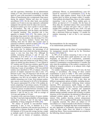 461



    and life expectancy diminishes. So an indeterminate           pulmonary fibrosis, or immunodeficiency were fol-
    nodule of 5 mm, discovered incidentally in a patient          lowed by successive CT examinations [115]. In the
    aged 85 years with associated co-morbidity, has little        follow-up, eight nodules cleared. None of the small
    chance of transforming into a symptomatic lung cancer         nodules grew on follow up images within 12 months.
    during the patient’s lifetime and does not warrant            Three patients developed lung cancer in other nodules
    surveillance [103]. On the other hand, non-calcified          measuring 5 mm or more. These nodules grew on
    nodules over 8 mm in size may represent a substantial         follow up interval of 3–13 months. On the basis of
    malignant risk and this must be taken into account.           these data, the calculated chance that a non-calcified
–   Malignant nodules grow more rapidly in smokers than           small nodule (4 mm) will grow with 3, 6 and 12
    in non-smokers. The risk of cancer in smokers                 months (95% confident interval) was 0.89, 1.01 and
    increases proportionally with the degree and duration         1.28% respectively. Therefore, the authors concluded
    of cigarette smoking. This increased risk is less             that a short-term follow-up imaging 12 months for
    apparent in females [104–107]. The relative risk of           nodules measuring 4 mm or less is not necessary
    developing lung cancer for male smokers is 10 times           [115].
    greater than for non-smokers, the risk being 15 to 35%
    higher for very heavy smokers. Factors other than
    smoking must also be taken into account such as
    exposure to asbestos, uranium or radon [108–110], and     Recommendations for the management
    finally links to genetic factors [111, 112].              of an indeterminate pulmonary nodule
–   The probability of malignancy increases with increas-
    ing nodule size. In smokers, the percentage of all        Indeterminate nodules are the object of recommendations
    nodules less than 4 mm which develop into pulmonary       for management recently drawn up by the Fleischner
    cancer is very low (less than 1%). Although for           Society [103] (Table 5).
    nodules measuring between 8 and 10 mm, this                  As 99% of all nodules measuring 4 mm or less are
    probability is 10 to 20% [7, 57, 113]. Swensen et al.     benign, and because these small opacities are seen very
    have reported the results of a non-controlled, non-       frequently on thin-slice CT examinations, systematic
    randomised, open trial carried out at the Mayo Clinic,    surveillance of them is no longer recommended. A single
    where an annual low-dose thoracic CT was offered to       control CT examination is recommended at 12 months, but
    927 smokers and 593 previous smokers, aged 50 years       only when the morphology of the nodule is suspicious (ill-
    or over with more than a 20 pack/year history [114].      defined or irregular contours), or in subjects with a high
    Following 4 years of surveillance, 3356 non-calcified     risk of malignancy.
    nodules were identified in 74% of subjects. Sixty-one        For nodules measuring between 4 and 8 mm, the best
    percent of nodules measured less than 4 mm, 31%           strategy is surveillance. The timing of these control
    between 4 and 7 mm, 8% between 8 and 20 mm, and           examinations is given in Table 4. This varies according
    less than 1% above 20 mm. The false positive rate for     to the nodule size (4–6, or 6–8 mm) and type of patients,
    malignancy was 96% for all nodules, and 92.9% for         specifically at low or high risk of malignancy concerned.
    nodules measuring over 4 mm. Sixty primary pulmo-            For those nodules measuring over 8 mm, there are
    nary cancers were detected in 66 (4%) of the patients.    different management options available, including dynam-
    The cancers represented 2% of the 3,356 nodules de-       ic CT study of enhancement following bolus contrast
    tected, comprising 31 prevalence cancers, 34 incidence    injection, PET, percutaneous needle biopsy or video-
    cancers detected on the surveillance examinations, and    assisted thoracoscopic resection. The use of these different
    3 interval cancers revealed between screening exam-       approaches depends on the expertise and equipment
    inations. These bronchopulmonary cancers measured         available on different sites. In high-risk patients, the
    between 5 and 50 mm in size, with an average of           optimal strategy probably remains that of biopsy or nodule
    14.4 mm and median of 10 mm.                              resection; in low risk patients, the alternatives offered by an
     In patients with a previous history of cancer, nodules   iodinated contrast uptake study or a PET scan are of
    less than 5 mm had a high probability of being benign,    interest. Only nodules showing contrast enhancement
    whilst those between 5 and 10 mm had a higher             greater than 15 HU or significant FDG uptake are biopsied
    probability of being malignant (P0.001) [96].            or surgically resected. The others are subject to CT
      The chance of growth in non-calcified nodules           surveillance at 3, 9 and 24 months in the absence of change.
    measuring 4 mm, or less, in diameter in a 3–6-               It is important to highlight that these recommendations
    month period of patients with non-previous history of     are only applicable to incidentally discovered nodules in
    malignancy or immune disorder is small. In a series,      adults, in other words, those not linked to a known
    414 patients of 65.6-year-old average having a single     underlying illness. These recommendations are excluded in
    or multiple small (4 mm) non-calcified nodules on        the following clinical situations.
    CT scans and no history of neoplasm, infection,
 