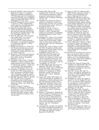 465



72. Gaeta M, Pandolfo I, Volta S, Russi EG,      83. Plunkett MB, Peterson MS,                   95. Quint LE, Park CH, Iannettoni MD
    Bartiromo G, Girone G, La Spada F,               Landreneau RJ, Ferson PF, Posner MC             (2000) Solitary pulmonary nodules in
    Barone M, Casablanca G, Minutoli A               (1992) Peripheral pulmonary nodules:            patients with extrapulmonary neo-
    (1991) Bronchus sign on CT in peripheral         preoperative percutaneous needle lo-            plasms. Radiology 217:257–261
    carcinoma of the lung: value in predicting       calization with CT guidance. Radiology      96. Ginsberg MS, Griff SK, Go BD, Yoo
    results of transbronchial biopsy. AJR Am         185:274–276                                     HH, Schwartz LH, Panicek DM (1999)
    J Roentgenol 157:1181–1185                   84. Templeton PA, Krasna M (1993) Lo-               Pulmonary nodules resected at video-
73. Wang KP, Haponik EF, Britt EJ, Khouri            calization of pulmonary nodules for             assisted thoracoscopic surgery: etiology
    N, Erozan Y (1984) Transbronchial                thoracoscopic resection: use of needle/         in 426 patients. Radiology 213:277–282
    needle aspiration of peripheral pulmo-           wire breast-biopsy system. AJR Am J         97. Benjamin MS, Drucker EA, McLoud
    nary nodules. Chest 86:819–823                   Roentgenol 160:761–762                          TC, Shepard JA (2003) Small pulmo-
74. Greene R, Szyfelbein WM, Isler RJ,           85. Tsuchida M, Yamato Y, Aoki T,                   nary nodules: detection at chest CT and
    Stark P, Janstsch H (1985) Supplemen-            Watanabe T, Koizumi N, Emura I,                 outcome. Radiology 226:489–493
    tary tissue-core histology from fine-nee-        Hayashi J (1999) CT-guided agar             98. Grampp S, Bankier AA, Zoubek A,
    dle transthoracic aspiration biopsy. AJR         marking for localization of nonpalpable         Wiesbauer P, Schroth B, Henk CB,
    Am J Roentgenol 144:787–792                      peripheral pulmonary lesions. Chest             Grois N, Mostbeck GH (2000) Spiral
75. Klein JS, Zarka MA (1997) Transtho-              116:139–143                                     CT of the lung in children with malig-
    racic needle biopsy: an overview.            86. Lenglinger FX, Schwarz CD, Artmann              nant extra-thoracic tumors: distribution
    J Thorac Imaging 12:232–249                      W (1994) Localization of pulmonary              of benign vs. malignant pulmonary
76. Moore EH (1997) Needle-aspiration                nodules before thoracoscopic surgery:           nodules. Eur Radiol 10:1318–1322
    lung biopsy: a comprehensive approach            value of percutaneous staining with         99. Yuan Y, Matsumoto T, Hiyama A, Miura
    to complication reduction. J Thorac              methylene blue. AJR Am J Roentgenol             G, Tanaka N, Emoto T, Kawamura T,
    Imaging 12:259–271                               163:297–300                                     Matsunaga N (2003) The probability of
77. Wallace JM, Deutsch AL (1982) Flex-          87. Vandoni RE, Cuttat JF, Wicky S, Suter           malignancy in small pulmonary nodules
    ible fiberoptic bronchoscopy and per-            M (1998) CT-guided methylene-blue               coexisting with potentially operable lung
    cutaneous needle lung aspiration for             labelling before thoracoscopic resection        cancer detected by CT. Eur Radiol
    evaluating the solitary pulmonary nod-           of pulmonary nodules. Eur J                     13:2447–2453
    ule. Chest 81:665–671                            Cardiothorac Surg 14:265–270               100. Kim YH, Lee KS, Primack SL, Kim H,
78. Westcott JL (1980) Direct percutaneous       88. Shah RM, Spirn PW, Salazar AM,                  Kwon OJ, Kim TS, Kim EA, Kim J,
    needle aspiration of localized pulmo-            Steiner RM, Cohn HE, Solit RW,                  Shim YM (2002) Small pulmonary
    nary lesions: result in 422 patients.            Wechsler RJ, Erdman S (1993) Local-             nodules on CT accompanying surgi-
    Radiology 137:31–35                              ization of peripheral pulmonary nod-            cally resectable lung cancer: likelihood
79. Yamagami T, Iida S, Kato T, Tanaka O,            ules for thoracoscopic excision: value          of malignancy. J Thorac Imaging
    Nishimura T (2003) Combining fine-               of CT-guided wire placement. AJR Am             17:40–46
    needle aspiration and core biopsy under          J Roentgenol 161:279–283                    101. Keogan MT, Tung KT, Kaplan DK,
    CT fluoroscopy guidance: a better way        89. Tan BB, Flaherty KR, Kazerooni EA,               Goldstraw PJ, Hansell DM (1993) The
    to treat patients with lung nodules?             Iannettoni MD (2003) The solitary                significance of pulmonary nodules
    AJR Am J Roentgenol 180:811–815                  pulmonary nodule. Chest 123:89S–96S              detected on CT staging for lung cancer.
80. Lucidarme O, Howarth N, Finet JF,            90. Gurney JW (1993) Determining the                 Clin Radiol 48:94–96
    Grenier PA (1998) Intrapulmonary le-             likelihood of malignancy in solitary        102. Read WL, Tierney RM, Page NC,
    sions: percutaneous automated biopsy             pulmonary nodules with Bayesian                  Costas I, Govindan R, Spitznagel EL,
    with a detachable, 18-gauge, coaxial             analysis. Part I. Theory. Radiology              Piccirillo JF (2004) Differential prog-
    cutting needle. Radiology 207:759–765            186:405–413                                      nostic impact of comorbidity. J Clin
81. Daly BD, Faling LJ, Diehl JT, Bankoff        91. Gurney JW, Lyddon DM, McKay JA                   Oncol 22:3099–3103
    MS, Gale ME (1991) Computed                      (1993) Determining the likelihood of        103. MacMahon H, Austin JH, Gamsu G,
    tomography-guided minithoracotomy                malignancy in solitary pulmonary nod-            Herold CJ, Jett JR, Naidich DP, Patz
    for the resection of small peripheral            ules with Bayesian analysis. Part II.            EF, Jr., Swensen SJ (2005) Guidelines
    pulmonary nodules. Ann Thorac Surg               Application. Radiology 186:415–422               for management of small pulmonary
    51:465–469                                   92. Gurney JW, Swensen SJ (1995) Soli-               nodules detected on CT scans: a
82. Suzuki K, Nagai K, Yoshida J,                    tary pulmonary nodules: determining              statement from the Fleischner Society.
    Ohmatsu H, Takahashi K, Nishimura                the likelihood of malignancy with                Radiology 237:395–400
    M, Nishiwaki Y (1999) Video-assisted             neural network analysis. Radiology          104. Bach PB, Kattan MW, Thornquist
    thoracoscopic surgery for small inde-            196:823–829                                      MD, Kris MG, Tate RC, Barnett MJ,
    terminate pulmonary nodules: indica-         93. Matsuki Y, Nakamura K, Watanabe H,               Hsieh LJ, Begg CB (2003) Variations
    tions for preoperative marking. Chest            Aoki T, Nakata H, Katsuragawa S, Doi             in lung cancer risk among smokers.
    115:563–568                                      K (2002) Usefulness of an artificial             J Natl Cancer Inst 95:470–478
                                                     neural network for differentiating be-      105. Bain C, Feskanich D, Speizer FE,
                                                     nign from malignant pulmonary nod-               Thun M, Hertzmark E, Rosner BA,
                                                     ules on high-resolution CT: evaluation           Colditz GA (2004) Lung cancer rates
                                                     with receiver operating characteristic           in men and women with comparable
                                                     analysis. AJR Am J Roentgenol                    histories of smoking. J Natl Cancer
                                                     178:657–663                                      Inst 96:826–834
                                                 94. Cummings SR, Lillington GA, Richard         106. Blot WJ, McLaughlin JK (2004) Are
                                                     RJ (1986) Estimating the probability of          women more susceptible to lung can-
                                                     malignancy in solitary pulmonary nod-            cer? J Natl Cancer Inst 96:812–813
                                                     ules: aBayesian approach. Am Rev
                                                     Respir Dis 134:449–452
 