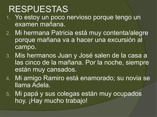 RESPUESTAS
1.   Yo estoy un poco nervioso porque tengo un
     examen mañana.
2.   Mi hermana Patricia está muy contenta/alegre
     porque mañana va a hacer una excursión al
     campo.
3.   Mis hermanos Juan y José salen de la casa a
     las cinco de la mañana. Por la noche, siempre
     están muy cansados.
4.   Mi amigo Ramiro está enamorado; su novia se
     llama Adela.
5.   Mi papá y sus colegas están muy ocupados
     hoy. ¡Hay mucho trabajo!
 