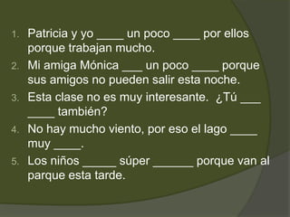 1.   Patricia y yo ____ un poco ____ por ellos
     porque trabajan mucho.
2.   Mi amiga Mónica ___ un poco ____ porque
     sus amigos no pueden salir esta noche.
3.   Esta clase no es muy interesante. ¿Tú ___
     ____ también?
4.   No hay mucho viento, por eso el lago ____
     muy ____.
5.   Los niños _____ súper ______ porque van al
     parque esta tarde.
 